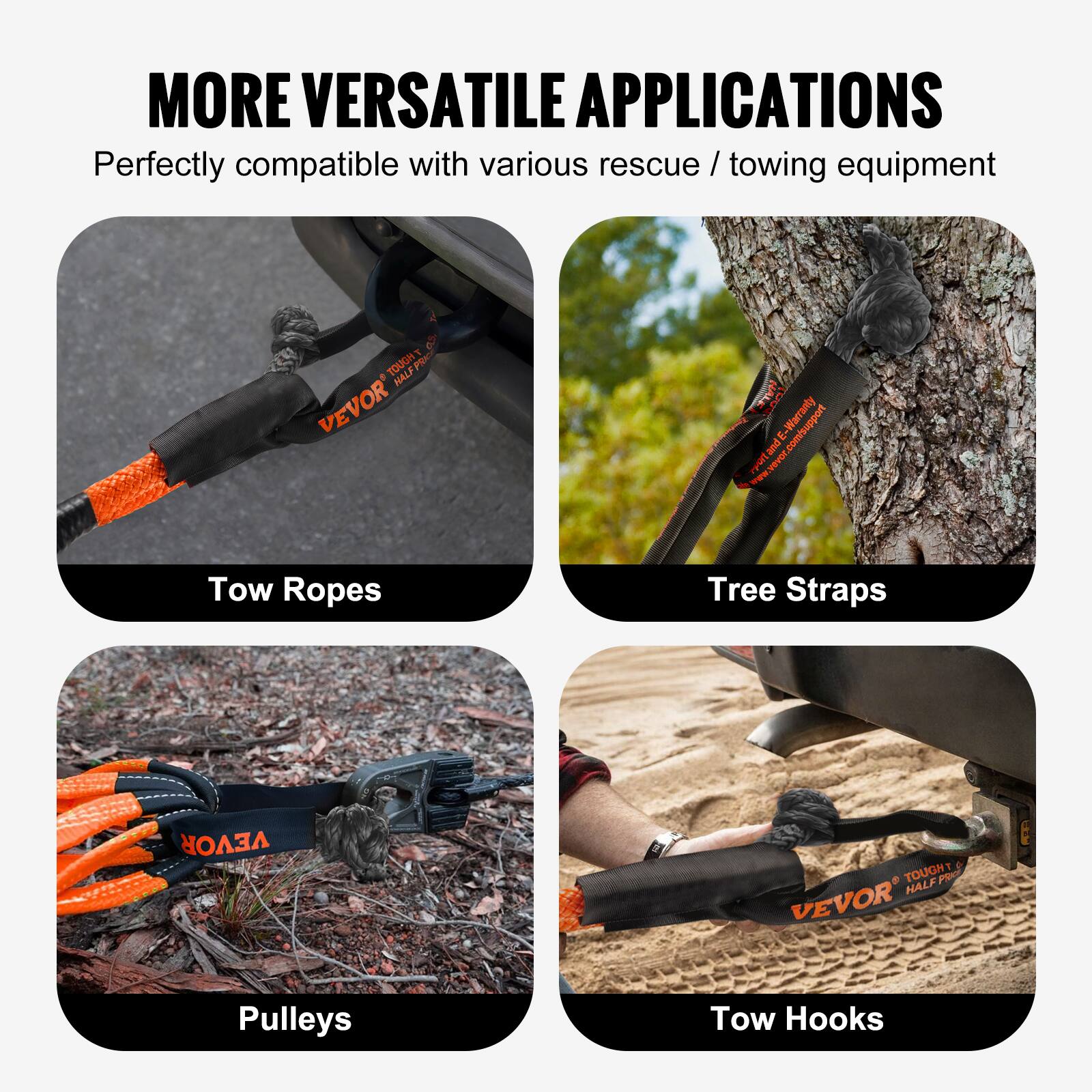 MORE VERSATILE APPLICATIONS  
Perfectly compatible with various rescue / towing equipment  

Tow Ropes  
Tree Straps  
Pulleys  
Tow Hooks  

VEVOR  
TOUGH HALF PRO