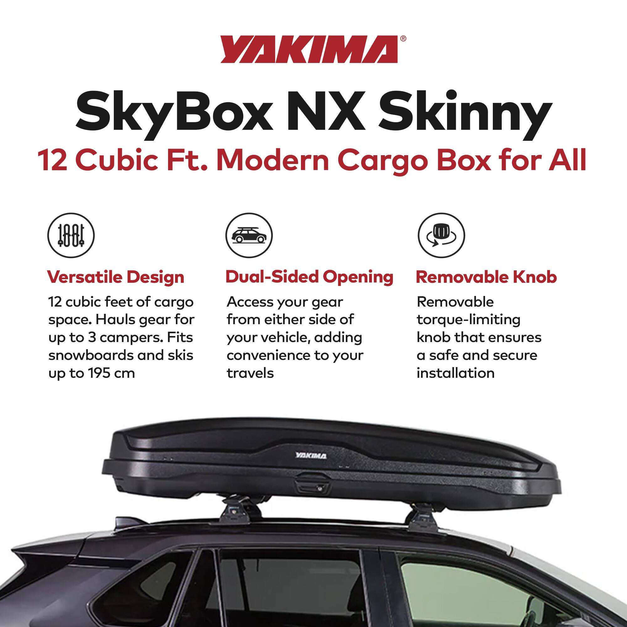 YAKIMA SkyBox NX Skinny 12 Cubic Ft. Modern Cargo Box for All

- Versatile Design
  - 12 cubic feet of cargo space. Hauls gear for up to 3 campers. Fits snowboards and skis up to 195 cm

- Dual-Sided Opening
  - Access your gear from either side of your vehicle, adding convenience to your travels

- Removable Knob
  - Removable torque-limiting knob that ensures a safe and secure installation