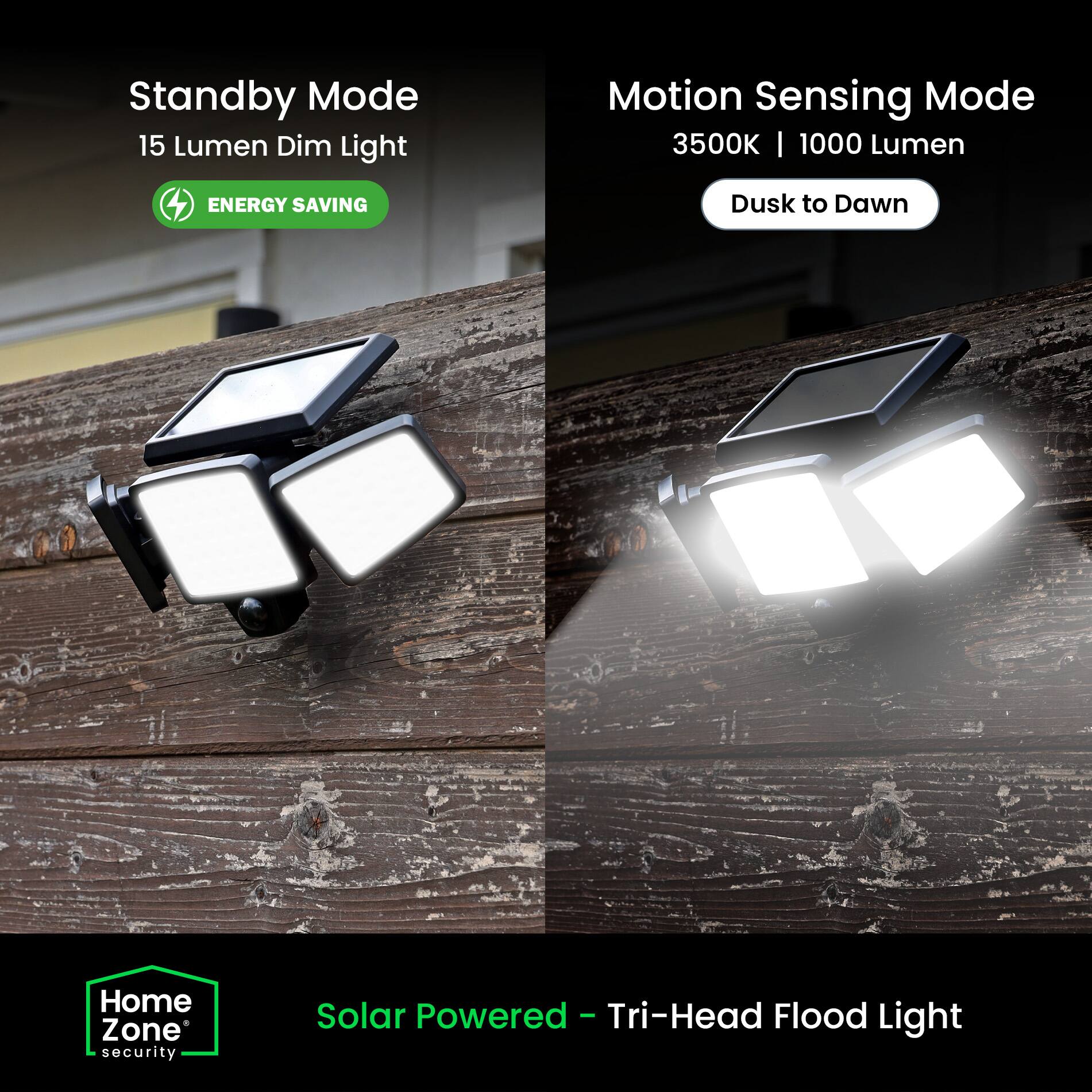 Standby Mode  
15 Lumen Dim Light  
ENERGY SAVING  

Motion Sensing Mode  
3500K | 1000 Lumen  
Dusk to Dawn  

Solar Powered - Tri-Head Flood Light