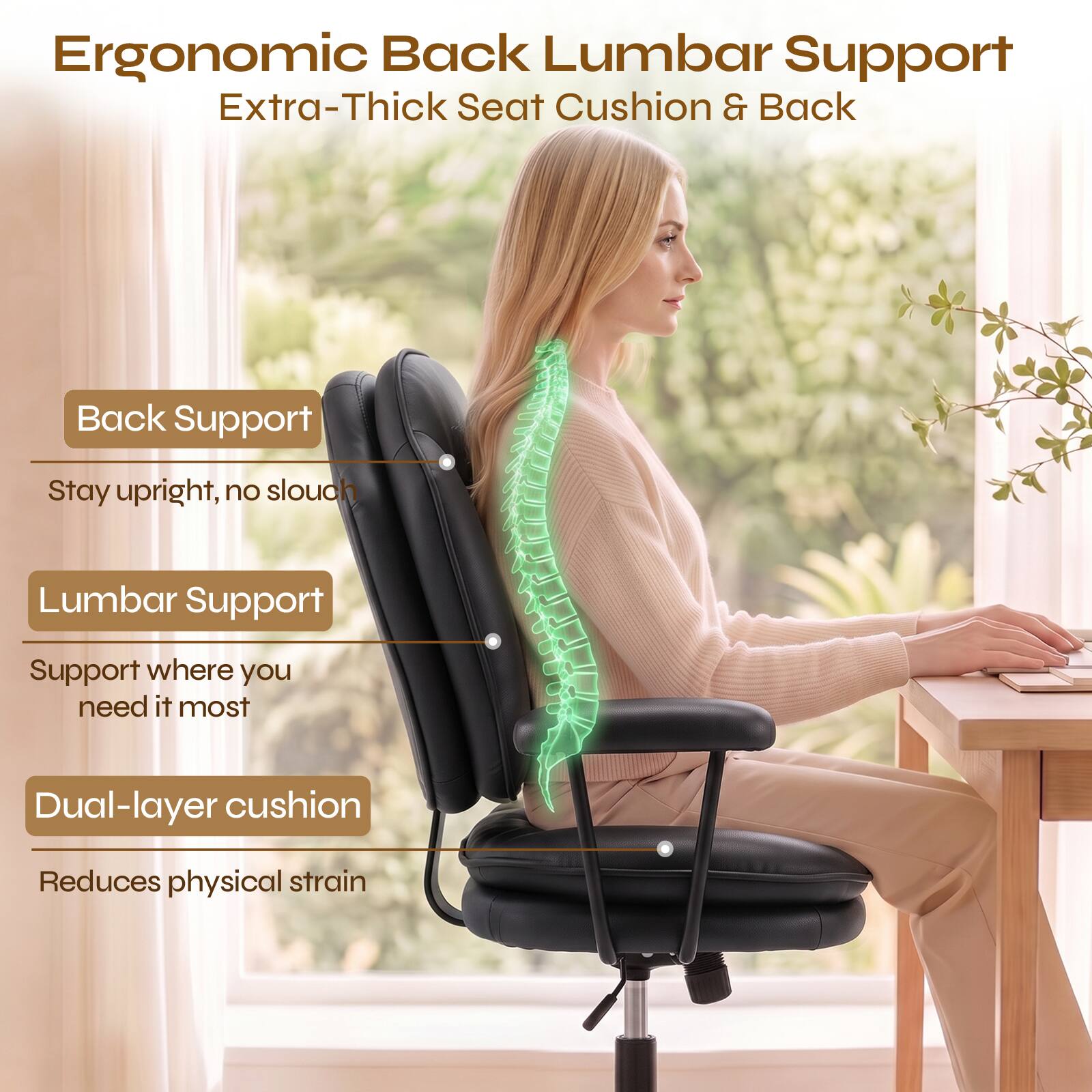 Ergonomic Back Lumbar Support  
Extra-Thick Seat Cushion & Back

- Back Support  
  Stay upright, no slouch

- Lumbar Support  
  Support where you need it most

- Dual-layer cushion  
  Reduces physical strain