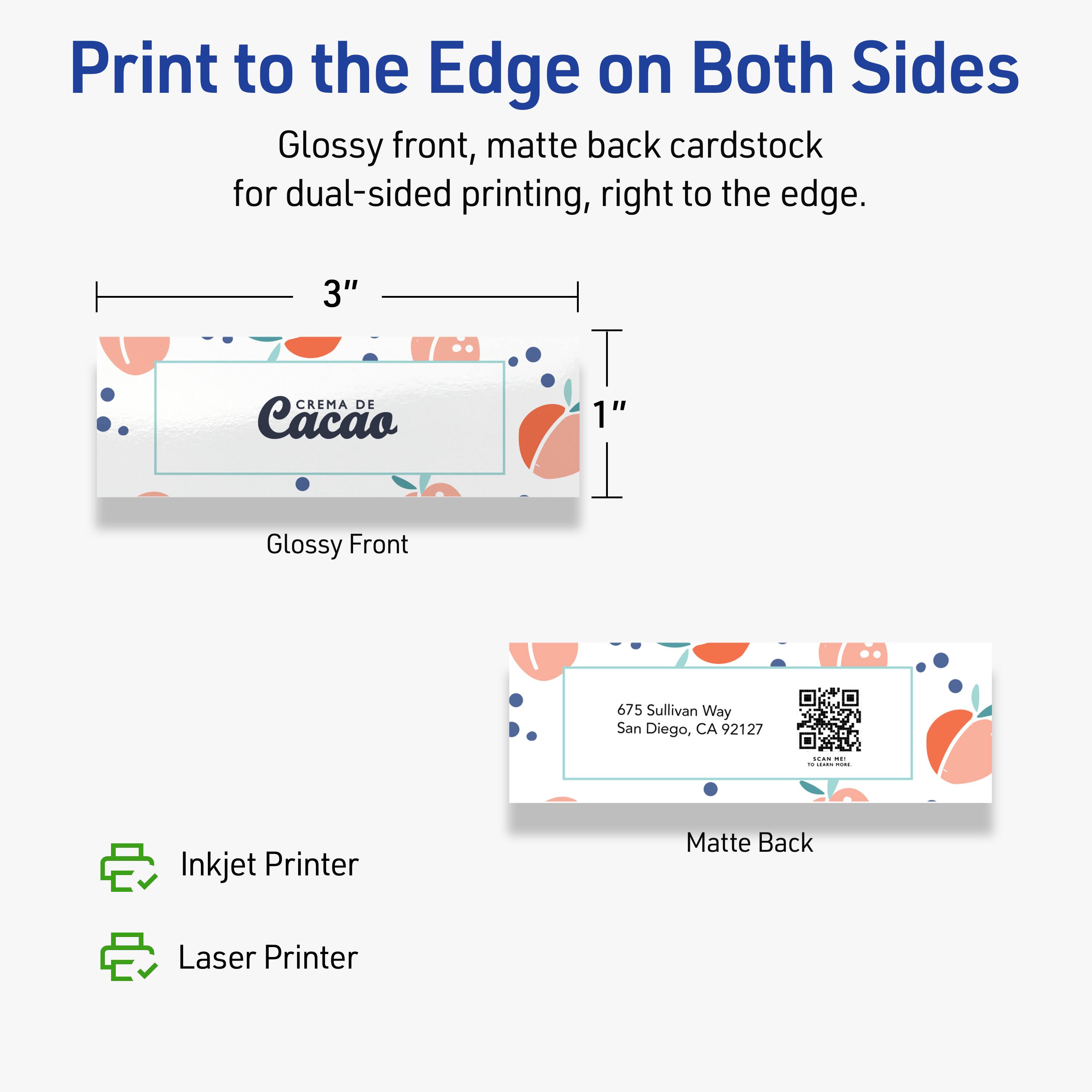 Print to the Edge on Both Sides

Glossy front, matte back cardstock for dual-sided printing, right to the edge.

3" CREMA DE Cacao 1" Glossy Front

675 Sullivan Way
San Diego, CA 92127

Matte Back

Inkjet Printer
Laser Printer