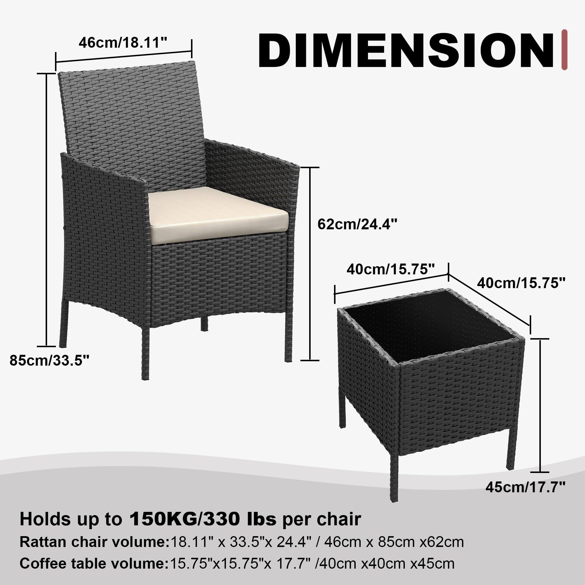 46cm/18.11" DIMENSION 62cm/24.4" 40cm/15.75" 40cm/15.75" 85cm/33.5" 45cm/17.7"  
Holds up to 150KG/330 lbs per chair  
Rattan chair volume: 18.11" x 33.5" x 24.4" / 46cm x 85cm x 62cm  
Coffee table volume: 15.75" x 15.75" x 17.7" / 40cm x 40cm x 45cm