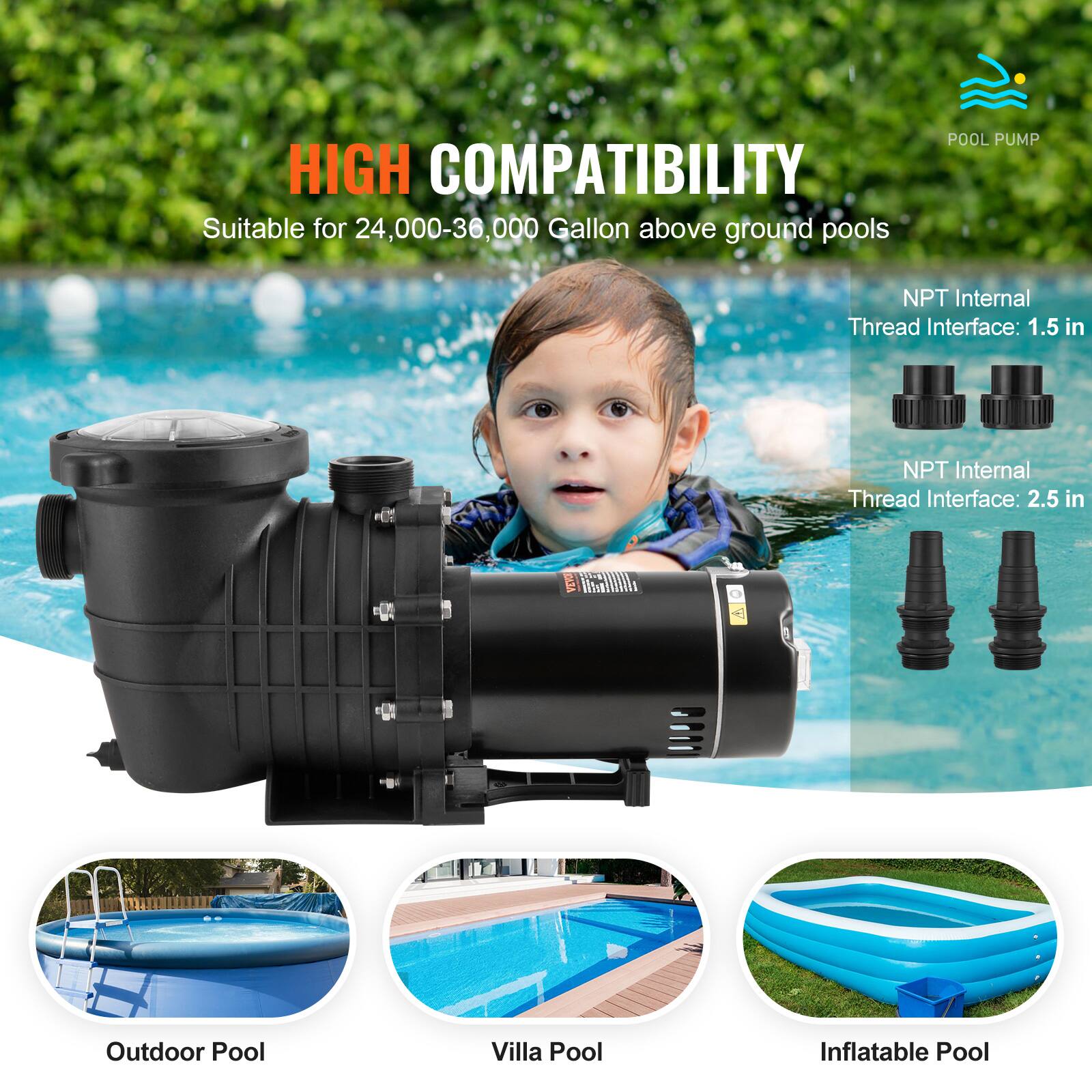 HIGH COMPATIBILITY  
Suitable for 24,000-36,000 Gallon above ground pools

POOL PUMP

NPT Internal Thread Interface: 1.5 in  
NPT Internal Thread Interface: 2.5 in

VEVO

Outdoor Pool  
Villa Pool  
Inflatable Pool