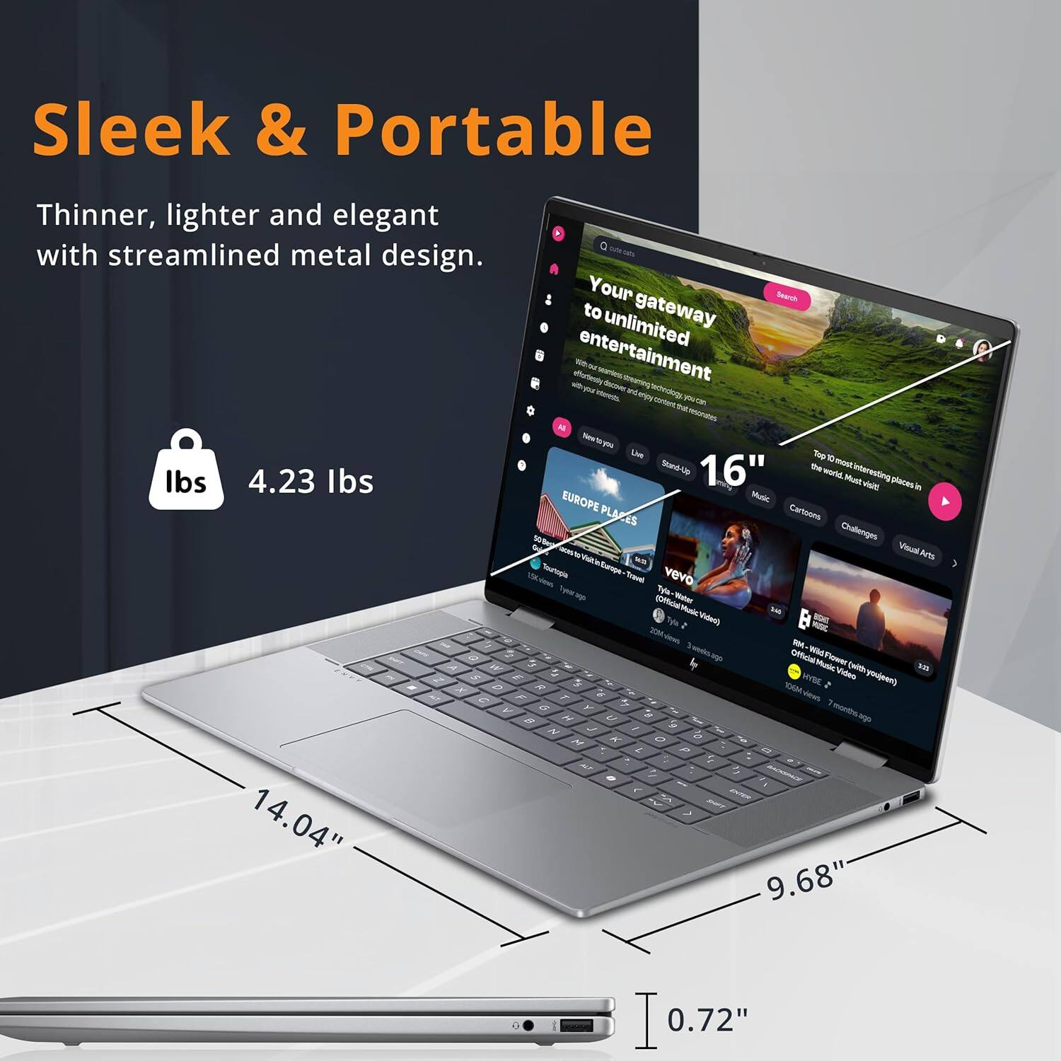 Sleek & Portable
Thinner, lighter and elegant with streamlined metal design.
Your gateway to unlimited entertainment.

4.23 lbs
16"
14.04"
9.68"
0.72"