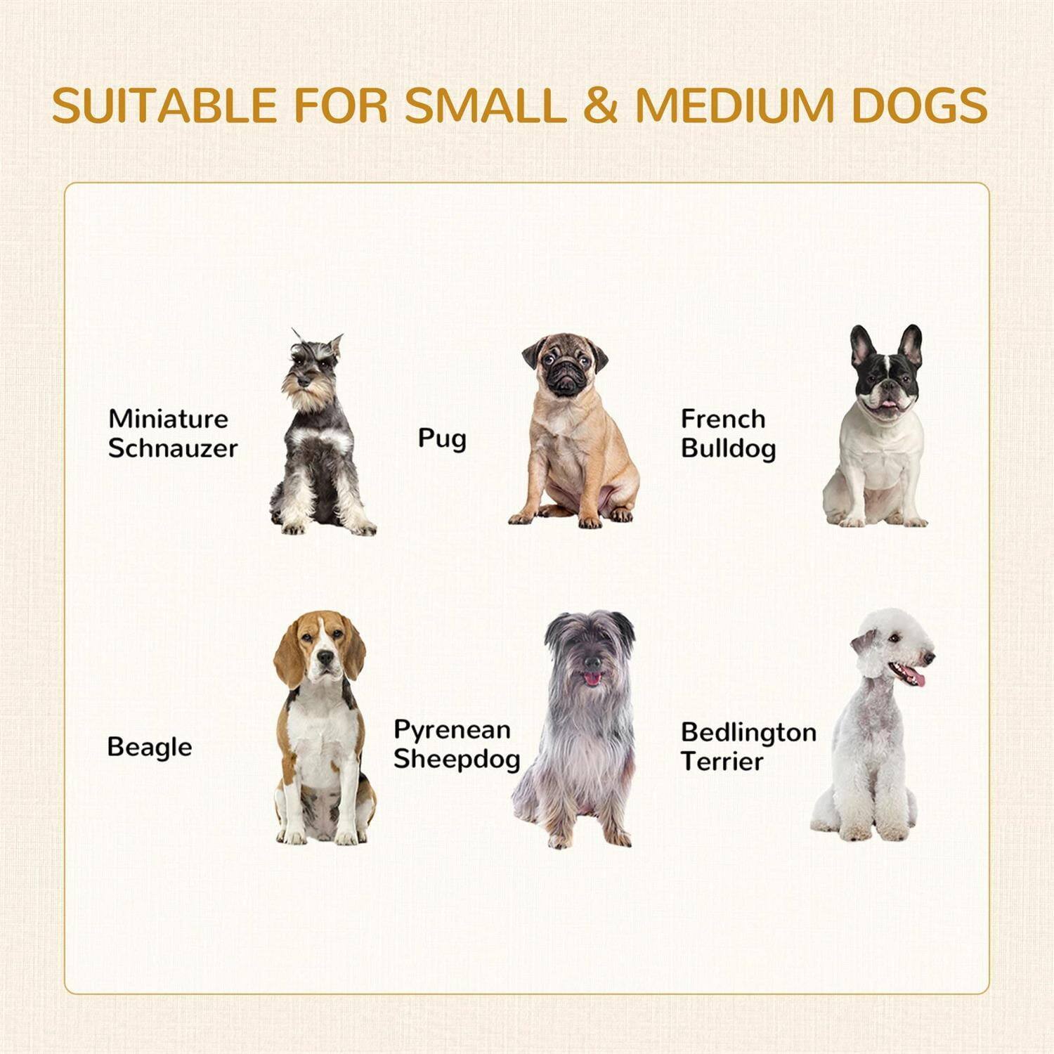SUITABLE FOR SMALL & MEDIUM DOGS

- Miniature Schnauzer
- Pug
- French Bulldog
- Beagle
- Pyrenean Sheepdog
- Bedlington Terrier
