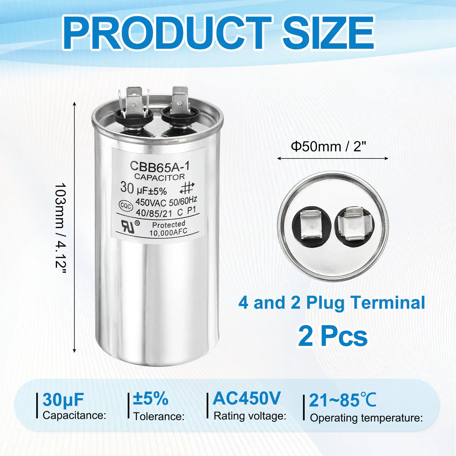 PRODUCT SIZE  
103mm / 4.12"  
CBB65A-1 CAPACITOR  
30 µF ±5%  
450VAC 50/60Hz  
40/85/21 C P1 LR Protected  
10,000AFC  
50mm / 2"  

4 and 2 Plug Terminal  
2 Pcs  

Capacitance: 30µF  
Tolerance: ±5%  
Rating voltage: AC450V  
Operating temperature: 21~85°C