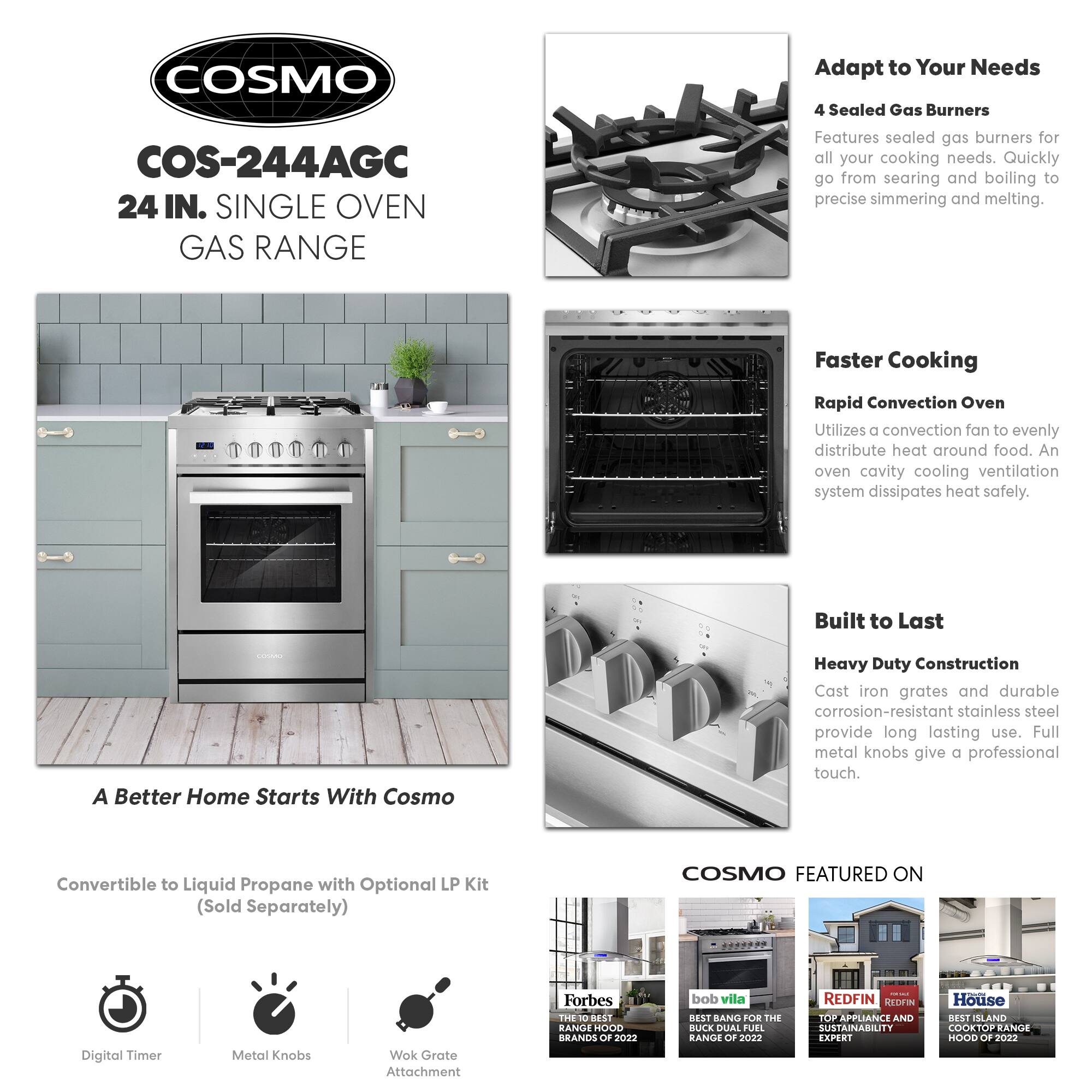 COSMO COS-244AGC 24 IN. SINGLE OVEN GAS RANGE

Adapt to Your Needs
4 Sealed Gas Burners
Features sealed gas burners for all your cooking needs. Quickly go from searing and boiling to precise simmering and melting.

Faster Cooking
Rapid Convection Oven
Utilizes a convection fan to evenly distribute heat around food. An oven cavity cooling ventilation system dissipates heat safely.

Built to Last
Heavy Duty Construction
Cast iron grates and durable corrosion-resistant stainless steel provide long lasting use. Full metal knobs give a professional touch.

A Better Home Starts With Cosmo
Convertible to Liquid Propane with Optional LP Kit (Sold Separately)

COSMO FEATURED ON
Digital Timer
Metal Knobs
Wok Grate Attachment

Forbes
THE 10 BEST RANGE HOOD BRANDS OF 2022

bob vila
BEST BANG FOR THE BUCK DUAL FUEL RANGE OF 2022

REDFIN
TOP APPLIANCE AND SUSTAINABILITY EXPERT

House
BEST ISLAND COOKTOP RANGE HOOD OF 2022