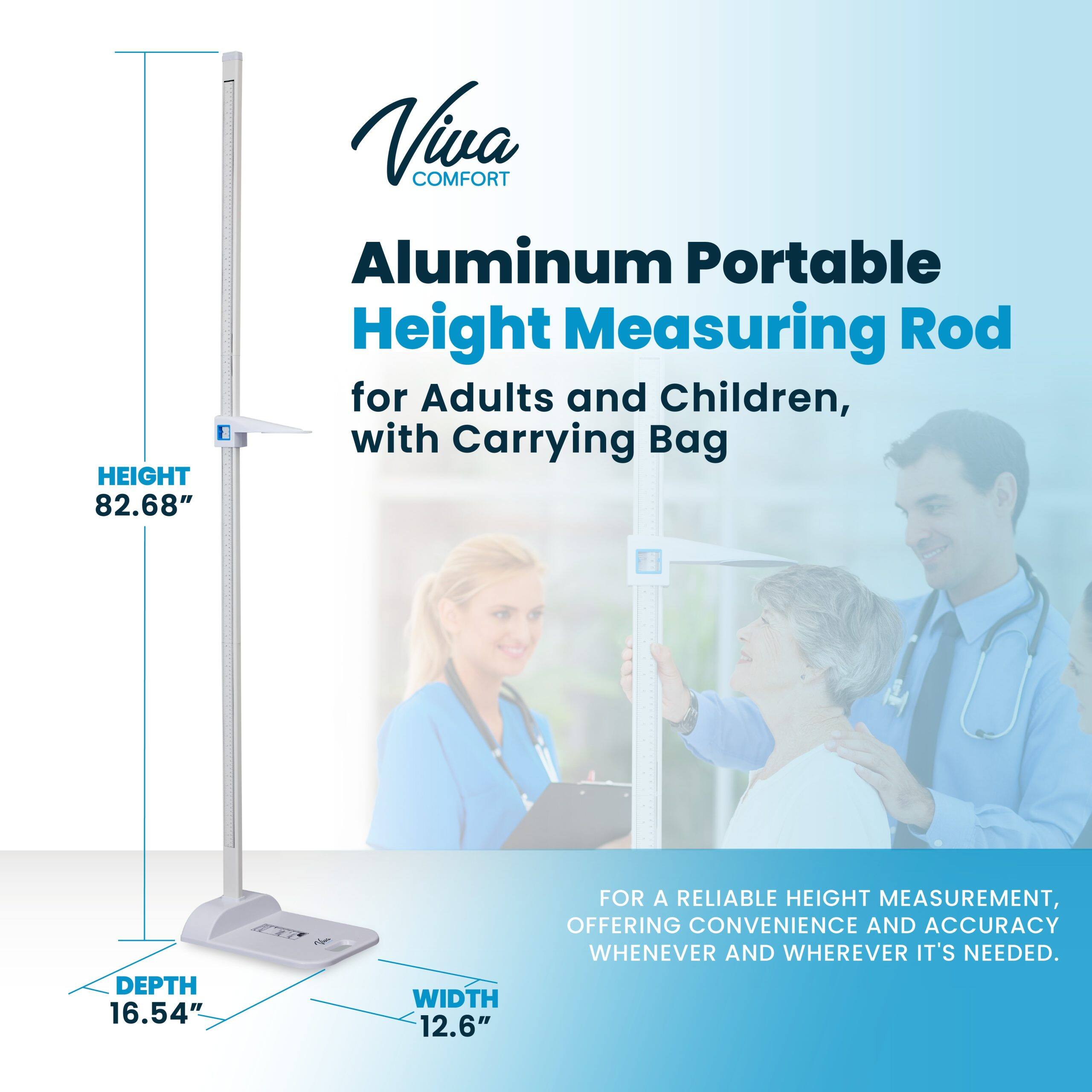 Viva COMFORT Aluminum Portable Height Measuring Rod for Adults and Children, with Carrying Bag

HEIGHT 82.68"
DEPTH 16.54"
WIDTH 12.6"

FOR A RELIABLE HEIGHT MEASUREMENT, OFFERING CONVENIENCE AND ACCURACY WHENEVER AND WHEREVER IT'S NEEDED.
