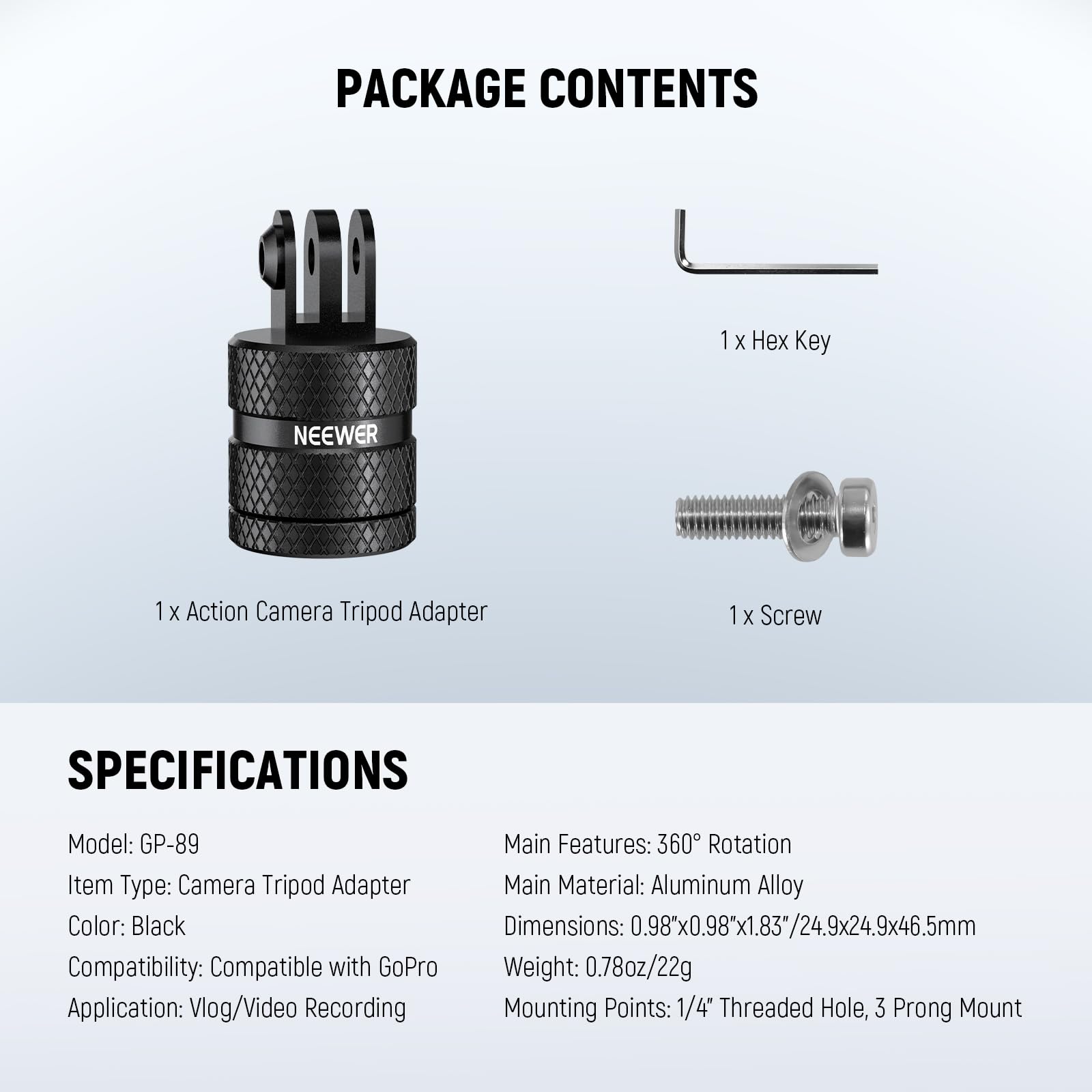 PACKAGE CONTENTS  
1 x Hex Key  
1 x Action Camera Tripod Adapter  
1 x Screw  

SPECIFICATIONS  
Model: GP-89  
Item Type: Camera Tripod Adapter  
Color: Black  
Compatibility: Compatible with GoPro  
Application: Vlog/Video Recording  

Main Features: 360° Rotation  
Main Material: Aluminum Alloy  
Dimensions: 0.98x0.98x1.83"/24.9x24.9x46.5mm  
Weight: 0.78oz/22g  
Mounting Points: 1/4" Threaded Hole, 3 Prong Mount