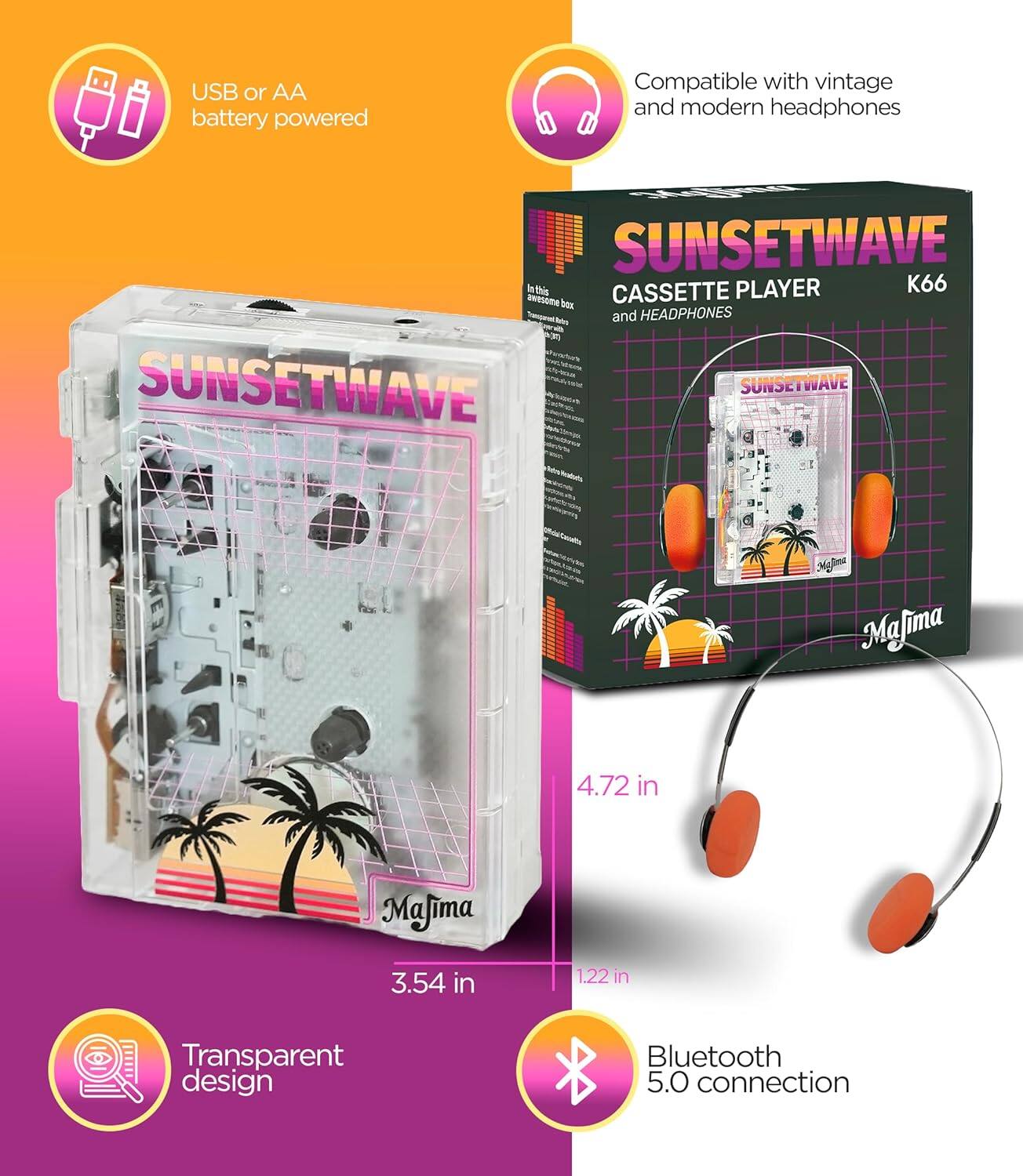 USB or AA battery powered  
Compatible with vintage and modern headphones  
Transparent design  
Bluetooth 5.0 connection  

SUNSETWAVE  
CASSETTE PLAYER and HEADPHONES  
K66  

4.72 in  
3.54 in  
1.22 in  

MaJima