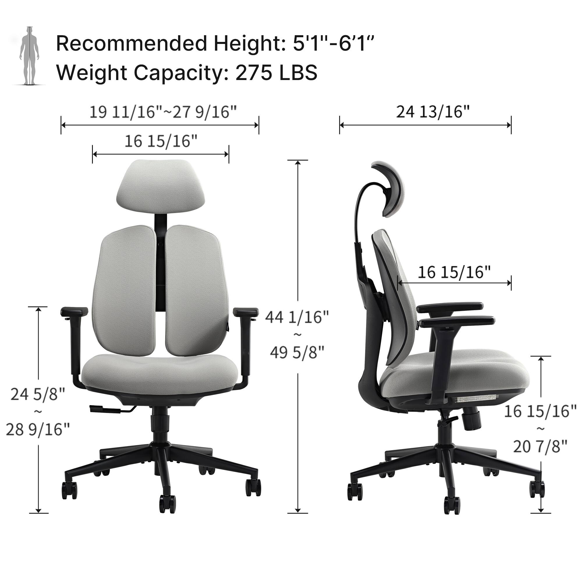 Recommended Height: 5'1"-6'1" Weight Capacity: 275 LBS

19 11/16"~27 9/16"
16 15/16"
24 13/16"
16 15/16"
44 1/16" ~ 49 5/8"
24 5/8" ~ 28 9/16"
16 15/16" ~ 20 7/8"