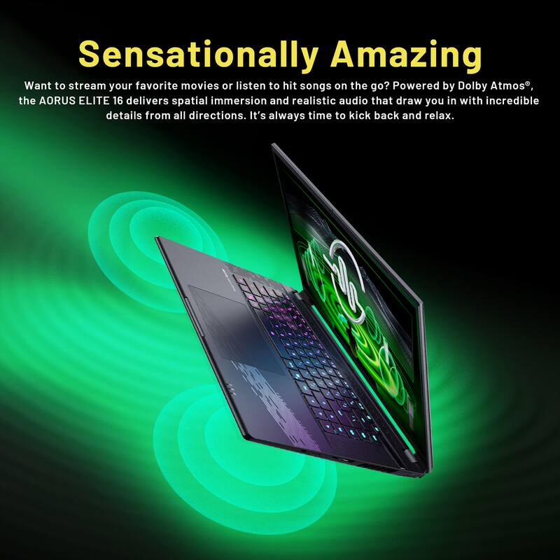 Sensationally Amazing

Want to stream your favorite movies or listen to hit songs on the go? Powered by Dolby Atmos, the AORUS ELITE 16 delivers spatial immersion and realistic audio that draw you in with incredible details from all directions. It's always time to kick back and relax.