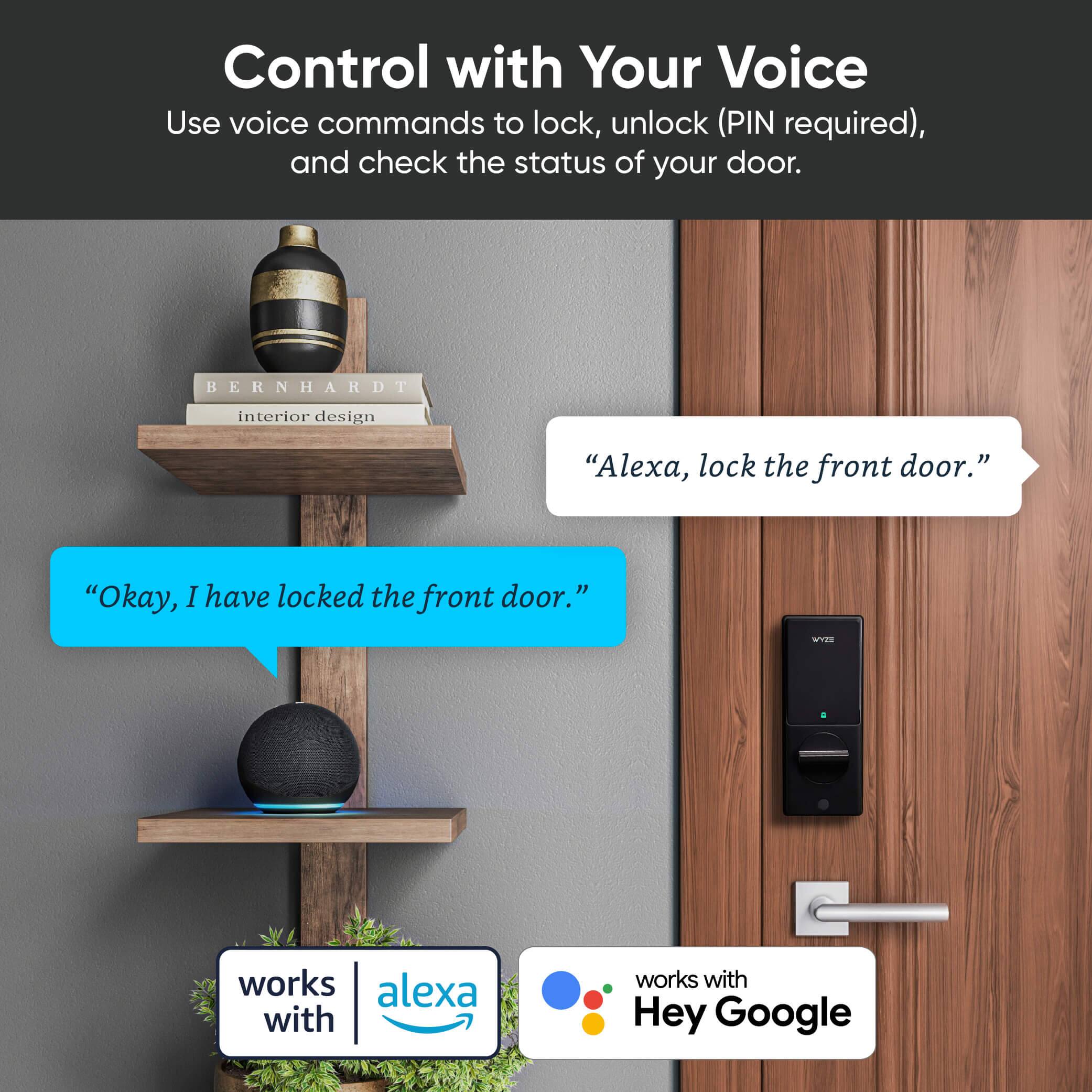 Control with Your Voice

Use voice commands to lock, unlock (PIN required), and check the status of your door.

"Alexa, lock the front door."

"Okay, I have locked the front door."

works with alexa

works with Hey Google