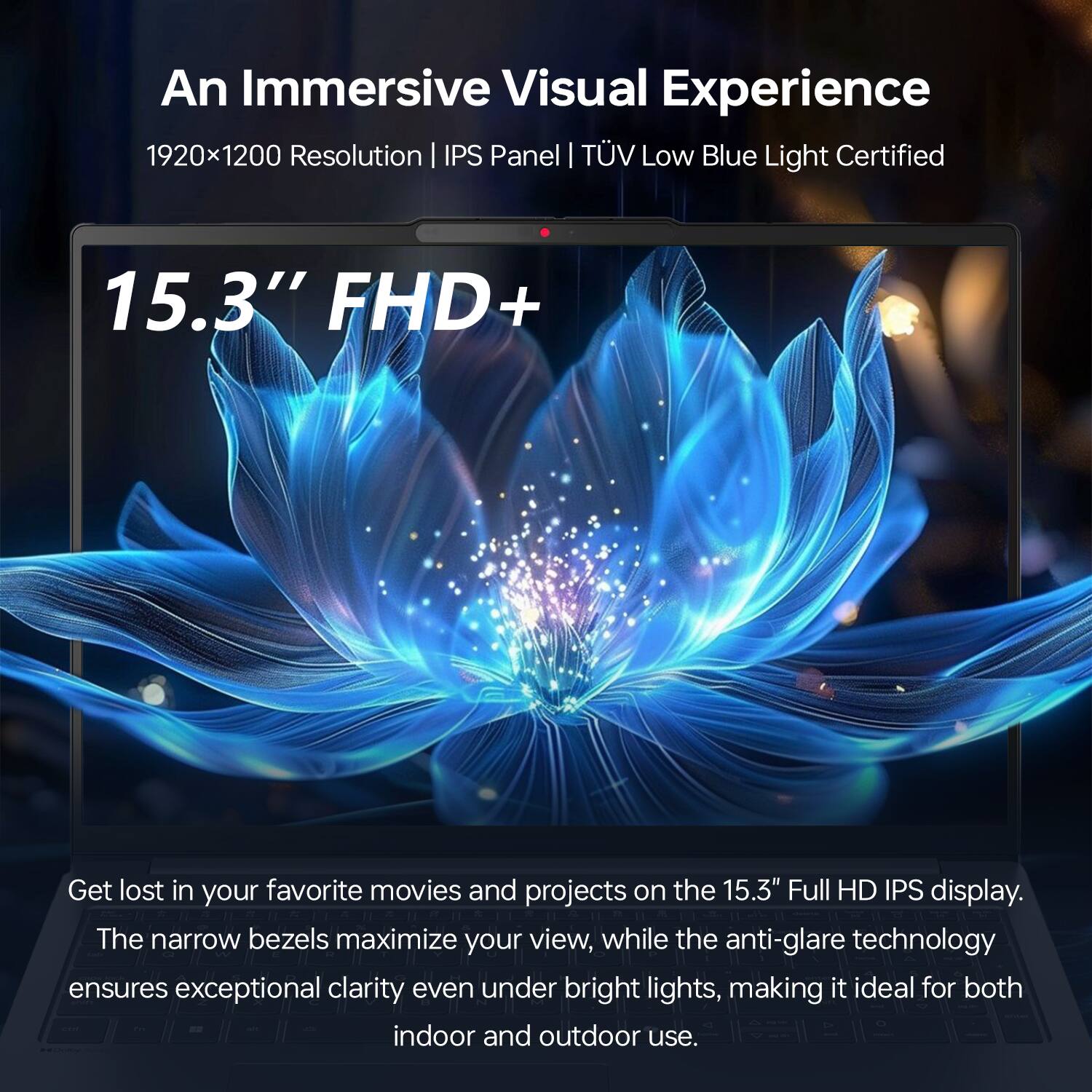 An Immersive Visual Experience  
1920x1200 Resolution | IPS Panel | TÜV Low Blue Light Certified  

15.3" FHD+  

Get lost in your favorite movies and projects on the 15.3" Full HD IPS display. The narrow bezels maximize your view, while the anti-glare technology ensures exceptional clarity even under bright lights, making it ideal for both indoor and outdoor use.