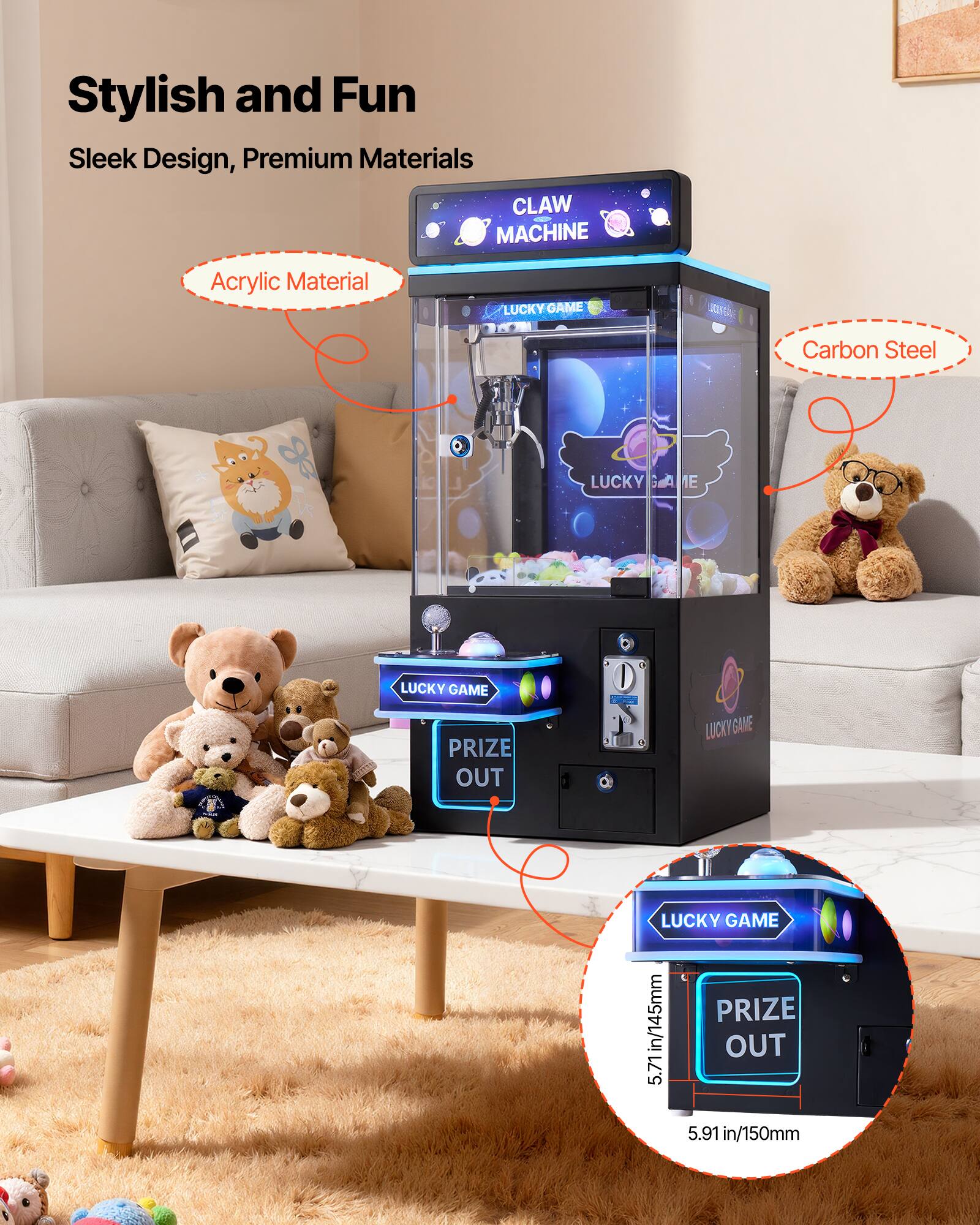 Stylish and Fun  
Sleek Design, Premium Materials  

CLAW MACHINE  

Acrylic Material  
Carbon Steel  

LUCKY GAME  
PRIZE OUT  

5.71 in/145mm  
5.91 in/150mm