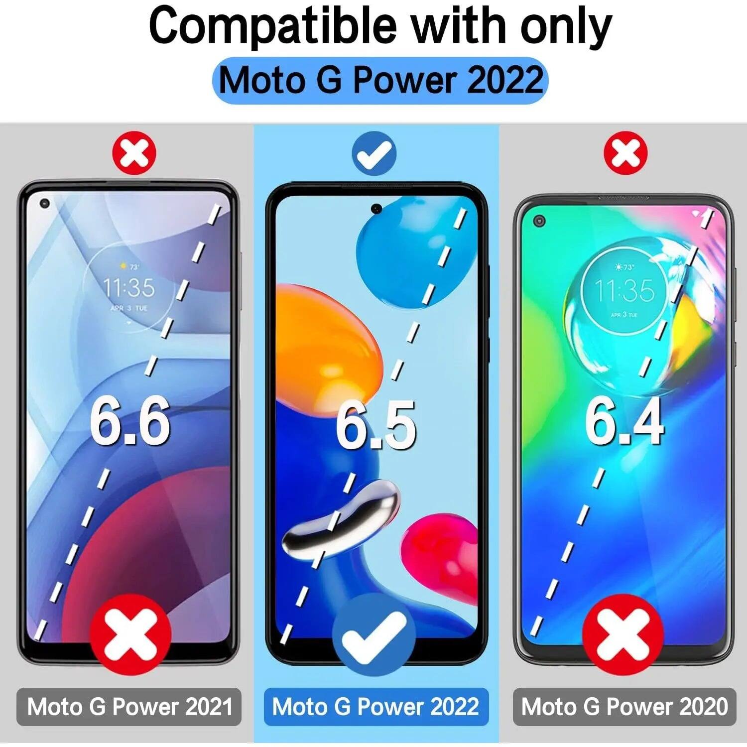 Compatible with only Moto G Power 2022

X
X
73° 11:35 APR 3 TUE
*73 11:35 APR 3 TUE
6.6
6.5
6.4
X Moto G Power 2021
Moto G Power 2022
X Moto G Power 2020