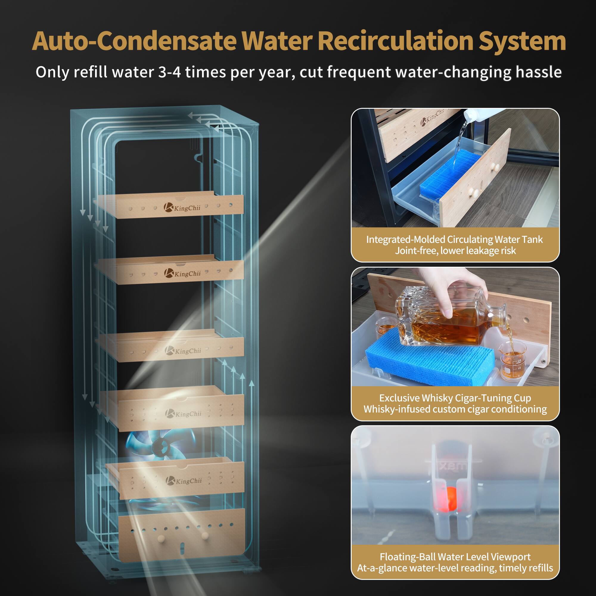 Auto-Condensate Water Recirculation System  
Only refill water 3-4 times per year, cut frequent water-changing hassle

Integrated-Molded Circulating Water Tank  
Joint-free, lower leakage risk

Exclusive Whisky Cigar-Tuning Cup  
Whisky-infused custom cigar conditioning

Floating-Ball Water Level Viewport  
At-a-glance water-level reading, timely refills