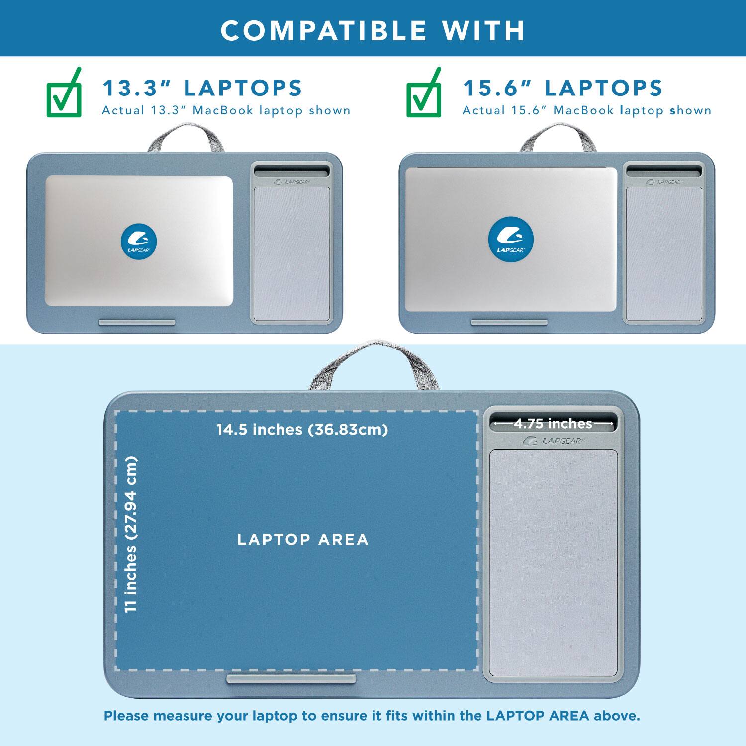 COMPATIBLE WITH

13.3" LAPTOPS
Actual 13.3" MacBook laptop shown

15.6" LAPTOPS
Actual 15.6" MacBook laptop shown

LAPTOP AREA
11 inches (27.94 cm) x 14.5 inches (36.83 cm)

Please measure your laptop to ensure it fits within the LAPTOP AREA above.