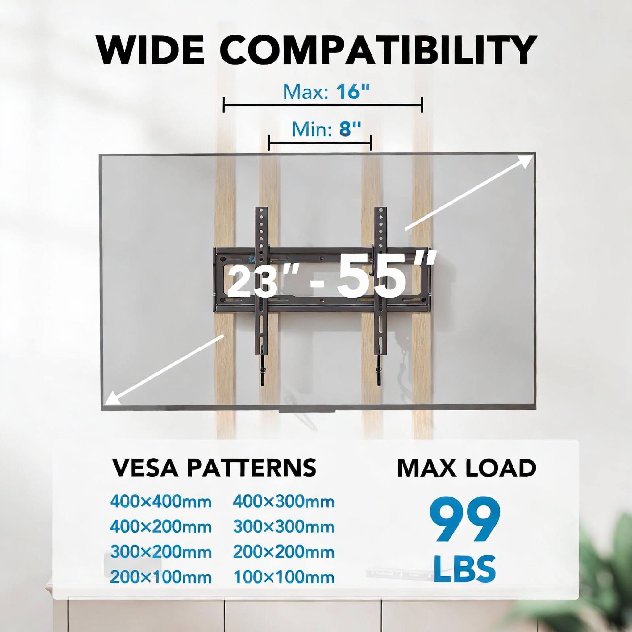 WIDE COMPATIBILITY  
Max: 16"  
Min: 8"  
23" - 55"  

VESA PATTERNS  
400x400mm  
400x300mm  
400x200mm  
300x300mm  
300x200mm  
200x200mm  
200x100mm  
100x100mm  

MAX LOAD  
99 LBS