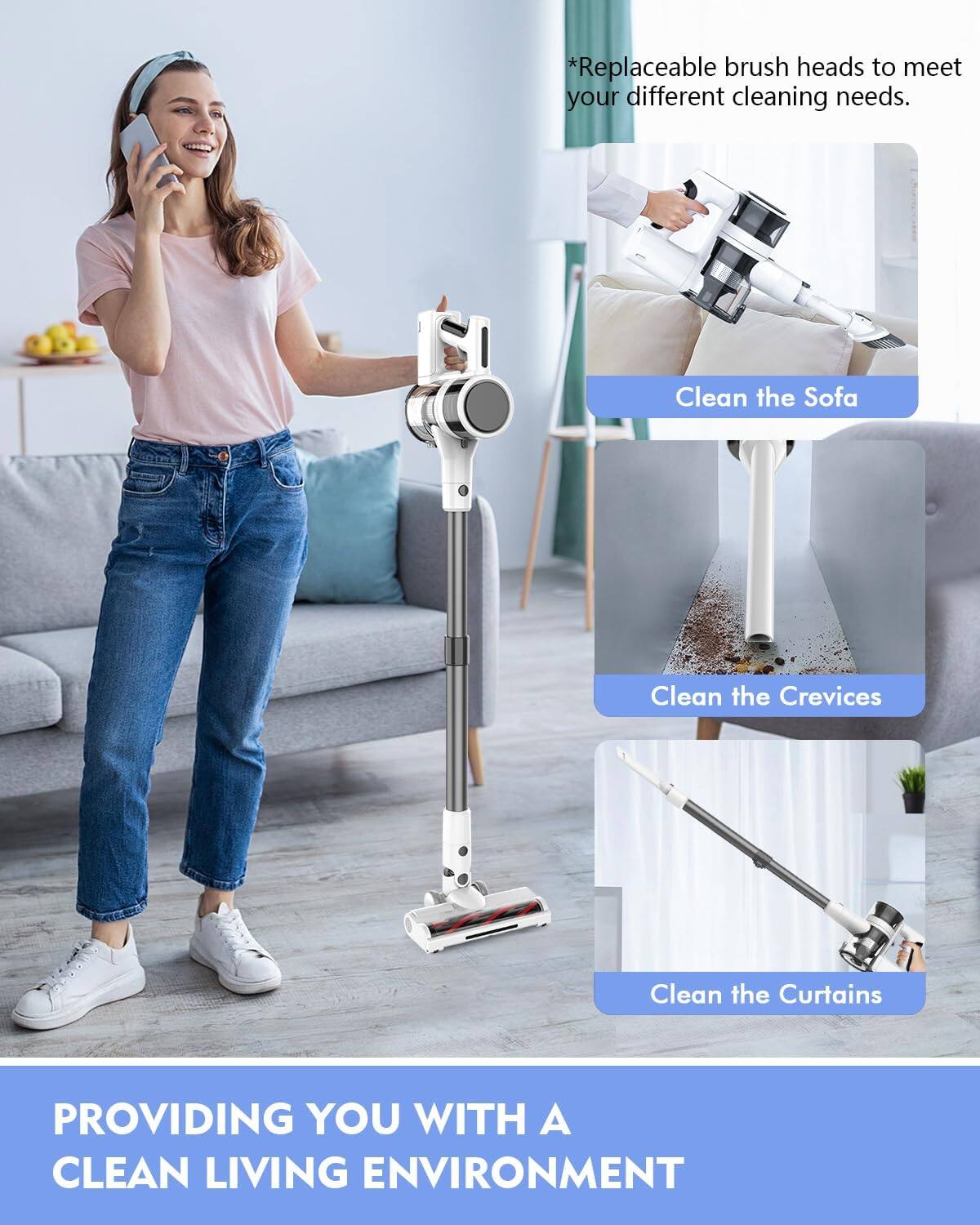 *Replaceable brush heads to meet your different cleaning needs.  
Clean the Sofa  
Clean the Crevices  
Clean the Curtains  
PROVIDING YOU WITH A CLEAN LIVING ENVIRONMENT