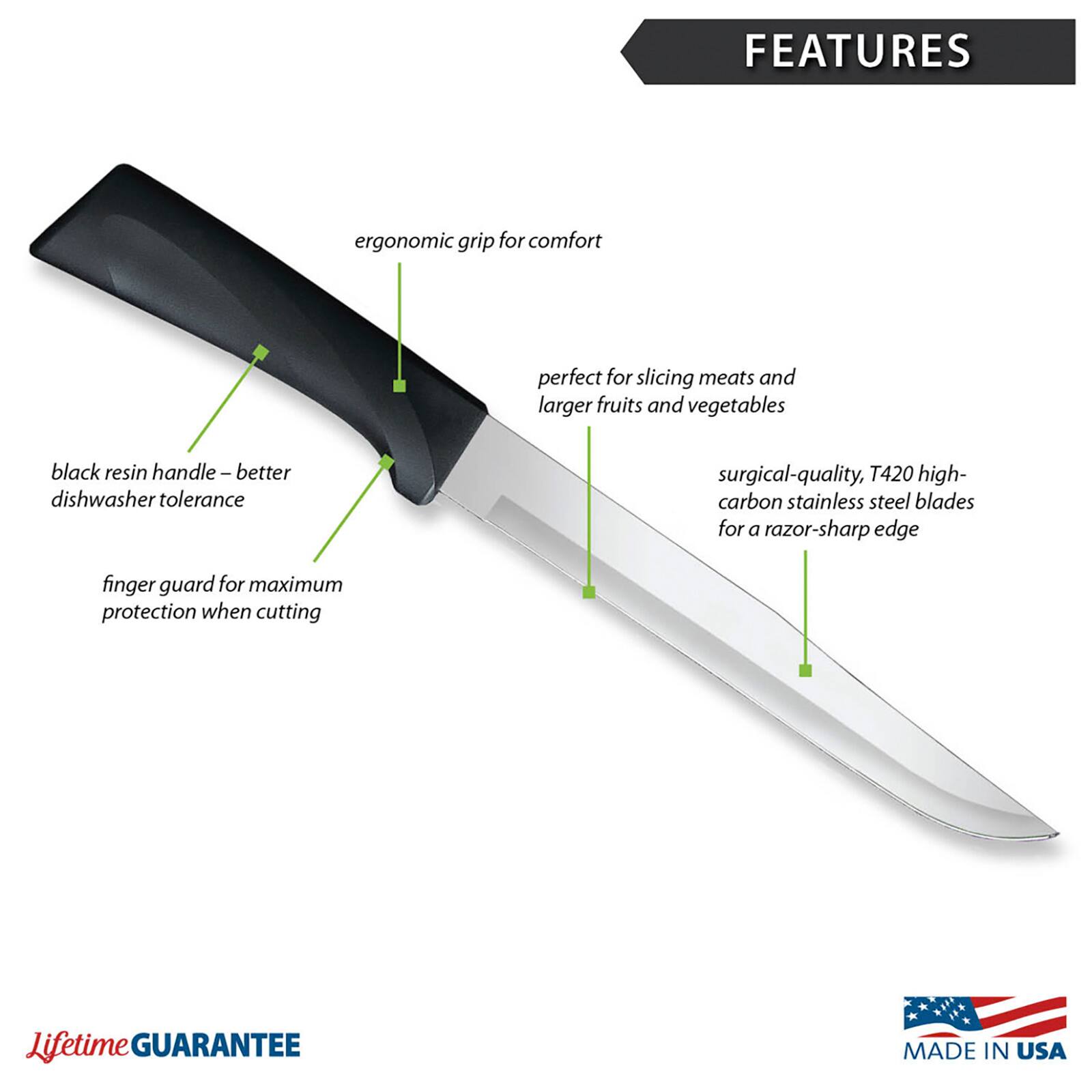 FEATURES: ergonomic grip for comfort, perfect for slicing meats and larger fruits and vegetables, black resin handle - better dishwasher tolerance, surgical-quality, T420 high-carbon stainless steel blades for a razor-sharp edge, finger guard for maximum protection when cutting. Lifetime GUARANTEE. MADE IN USA