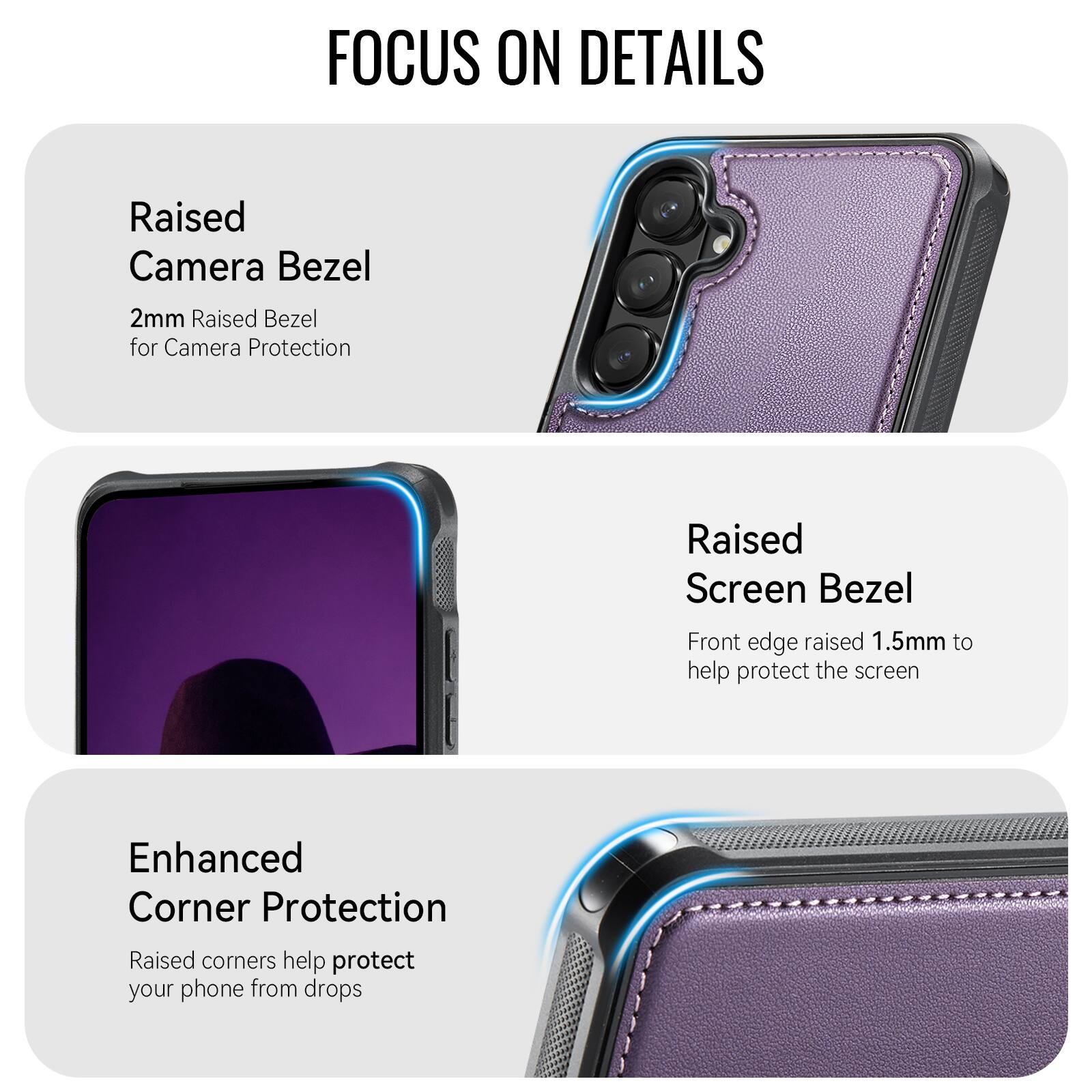 FOCUS ON DETAILS

Raised Camera Bezel
2mm Raised Bezel for Camera Protection

Raised Screen Bezel
Front edge raised 1.5mm to help protect the screen

Enhanced Corner Protection
Raised corners help protect your phone from drops