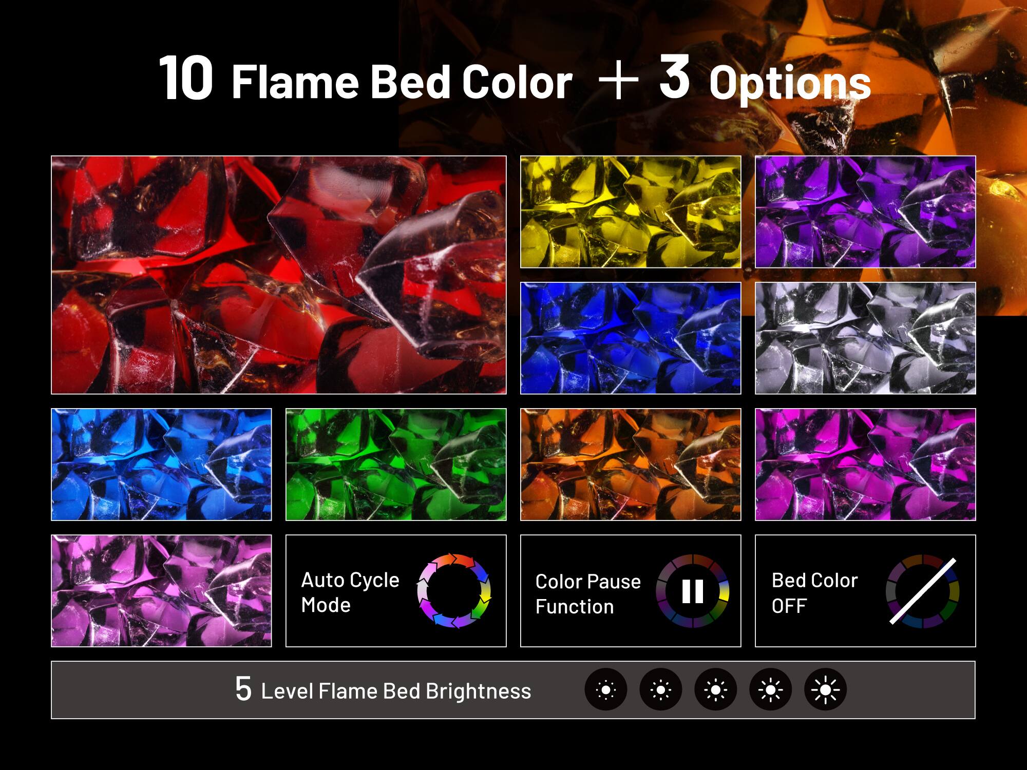 10 Flame Bed Color + 3 Options  
Auto Cycle Mode  
Color Pause Function  
Bed Color OFF  
5 Level Flame Bed Brightness