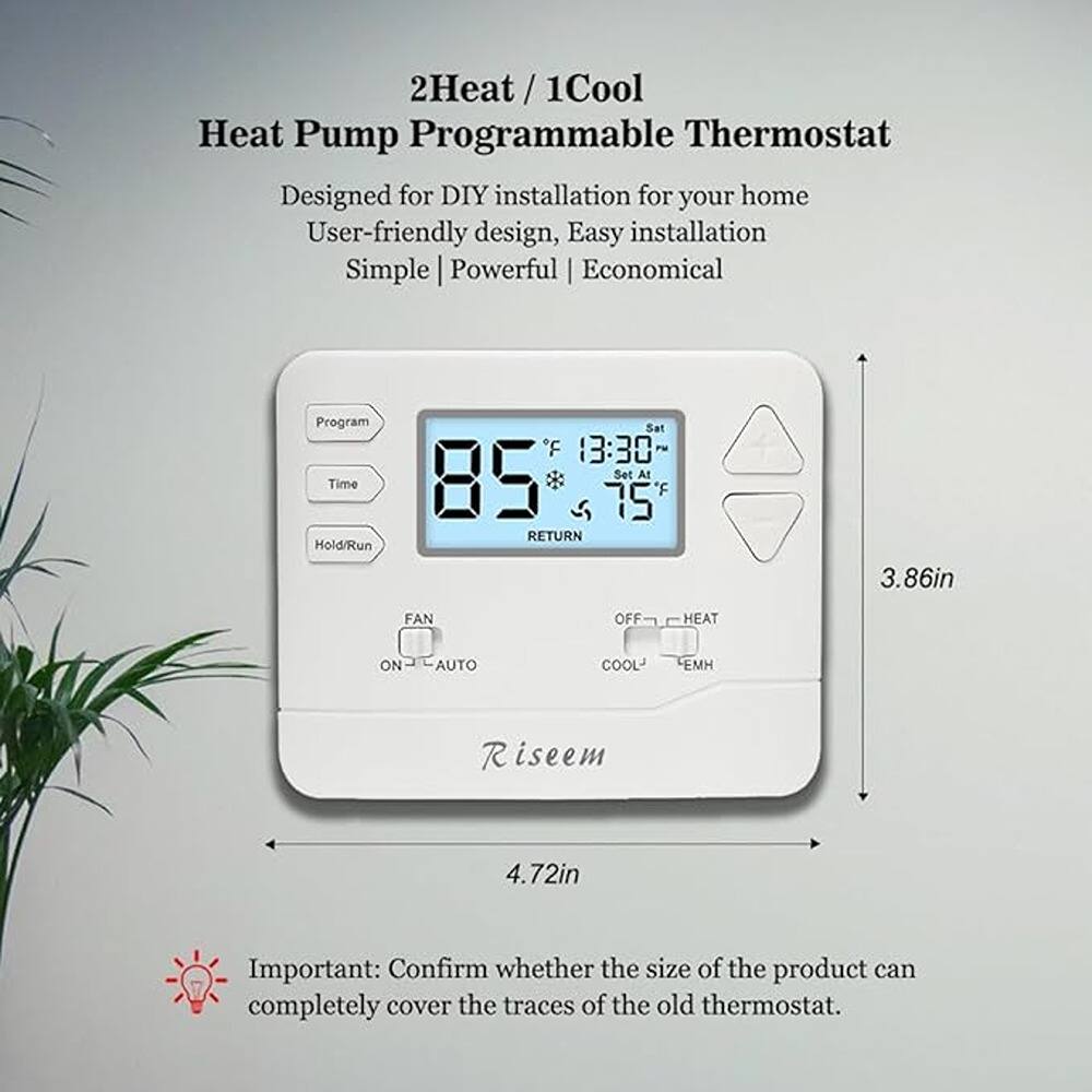 2Heat / 1Cool Heat Pump Programmable Thermostat  
Designed for DIY installation for your home  
User-friendly design, Easy installation  
Simple | Powerful | Economical  

Program  
Time  
Hold/Run  

85°F  
13:30  
Sat  
75°F  

RETURN  
FAN  
ON - AUTO  
OFF - HEAT  
COOL - EMH  

Riseem  

3.86in  
4.72in  

Important: Confirm whether the size of the product can completely cover the traces of the old thermostat.