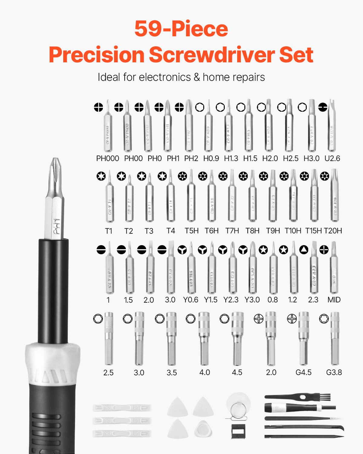 59-Piece Precision Screwdriver Set  
Ideal for electronics & home repairs  

PH000 PH00 PH0 PH1 PH2 H0.9 H1.3 H1.5 H2.0 H2.5 H3.0 U2.6  
T1 T2 T3 T4 T5H T6H T7H T8H T9H T10H T15H T20H  
1 1.5 2.0 3.0 Y0.6 Y1.5 Y2.3 Y3.0 0.8 1.2 2.3 MID 2.5 3.0 3.5 4.0 4.5 2.0 G4.5 G3.8  
2.5 3.0 3.5 4.0 4.5 2.0 G4.5 G3.8