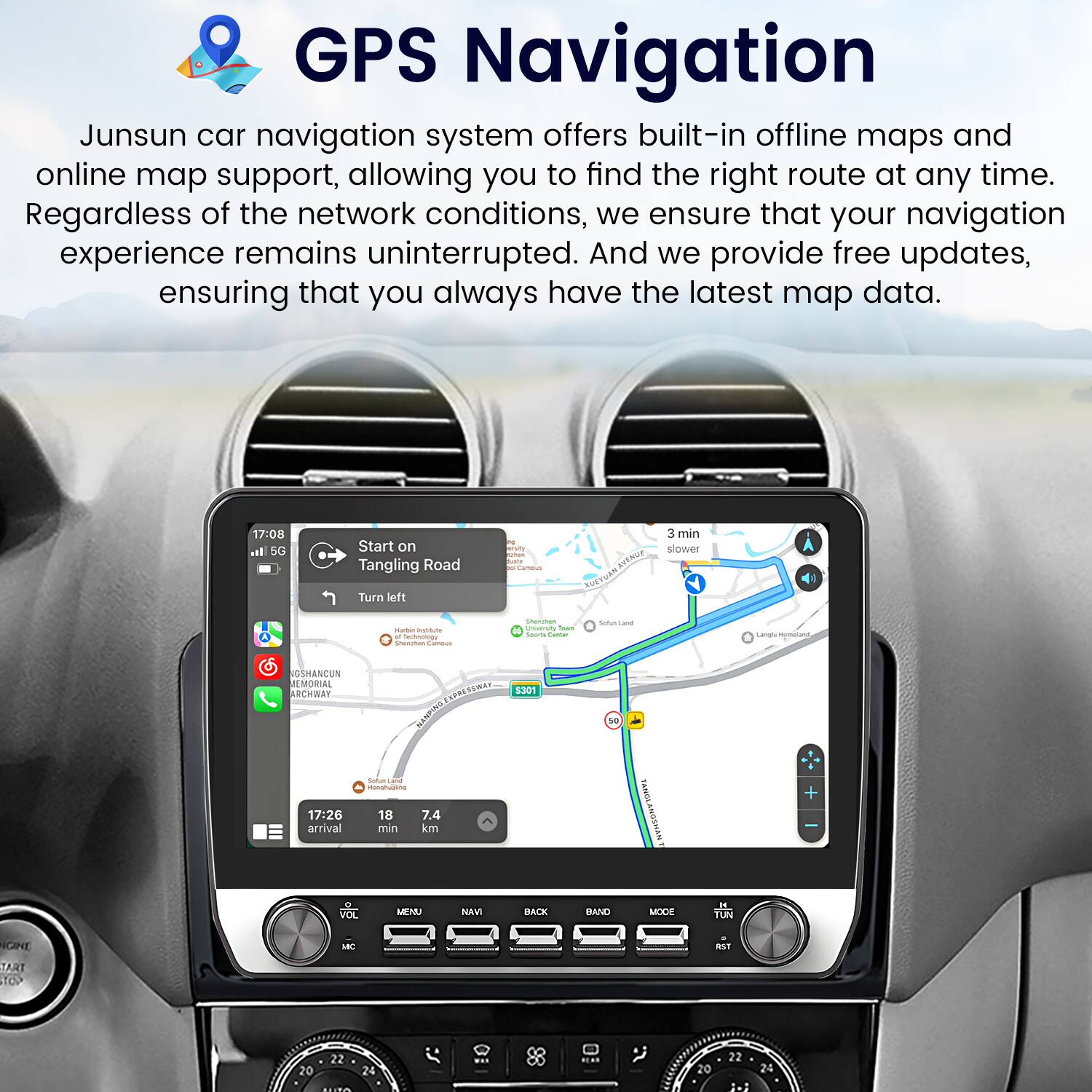 GPS Navigation

Junsun car navigation system offers built-in offline maps and online map support, allowing you to find the right route at any time. Regardless of the network conditions, we ensure that your navigation experience remains uninterrupted. And we provide free updates, ensuring that you always have the latest map data.

17:08 5G Start on Tangling Road  
3 min  
Turn left  
- Neutratoe  
- Uunsard  
- Hmn  
- GSHANCUN MORIAL RCHWAY  
- HUSCISS  
- SBE 301  
17:26 arrival  
Suttur  
18 7.4 min km  

VOL MENU NAVI BACK BAND MODE  
TUN GINE  
- TART TOP 22 20 24 ... 20 22 24 2-3