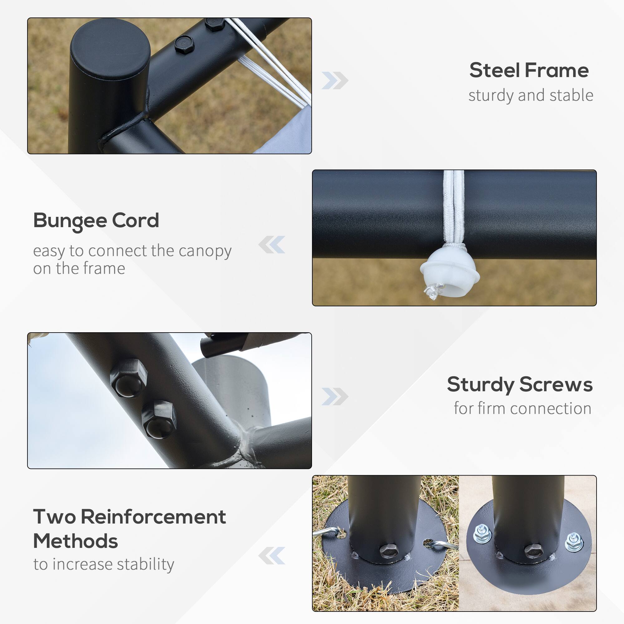 Steel Frame sturdy and stable
Bungee Cord easy to connect the canopy on the frame
Sturdy Screws for firm connection
Two Reinforcement Methods to increase stability