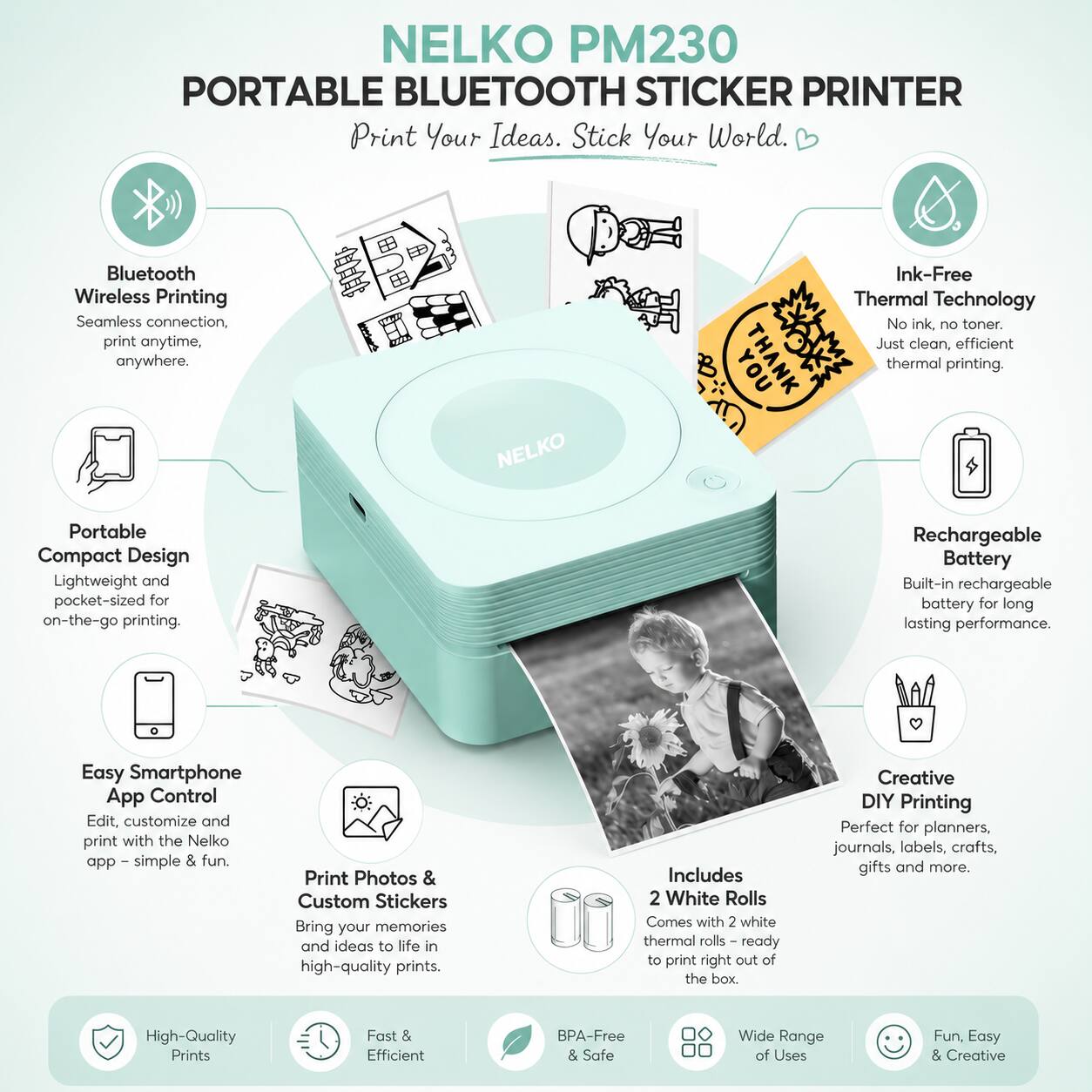 NELKO PM230 PORTABLE BLUETOOTH STICKER PRINTER

Print Your Ideas. Stick Your World.

Bluetooth Wireless Printing
Seamless connection, print anytime, anywhere.

Portable Compact Design
Lightweight and pocket-sized for on-the-go printing.

Ink-Free Thermal Technology
No ink, no toner. Just clean, efficient thermal printing.

Rechargeable Battery
Built-in rechargeable battery for long-lasting performance.

Easy Smartphone App Control
Edit, customize and print with the Nelko app - simple & fun.

Print Photos & Custom Stickers
Bring your memories and ideas to life in high-quality prints.

Includes 2 White Rolls
Comes with 2 white thermal rolls - ready to print right out of the box.

Creative DIY Printing
Perfect for planners, journals, labels, crafts, gifts and more.

High-Quality Prints
Fast & Efficient
BPA-Free & Safe
Wide Range of Uses
Fun, Easy & Creative