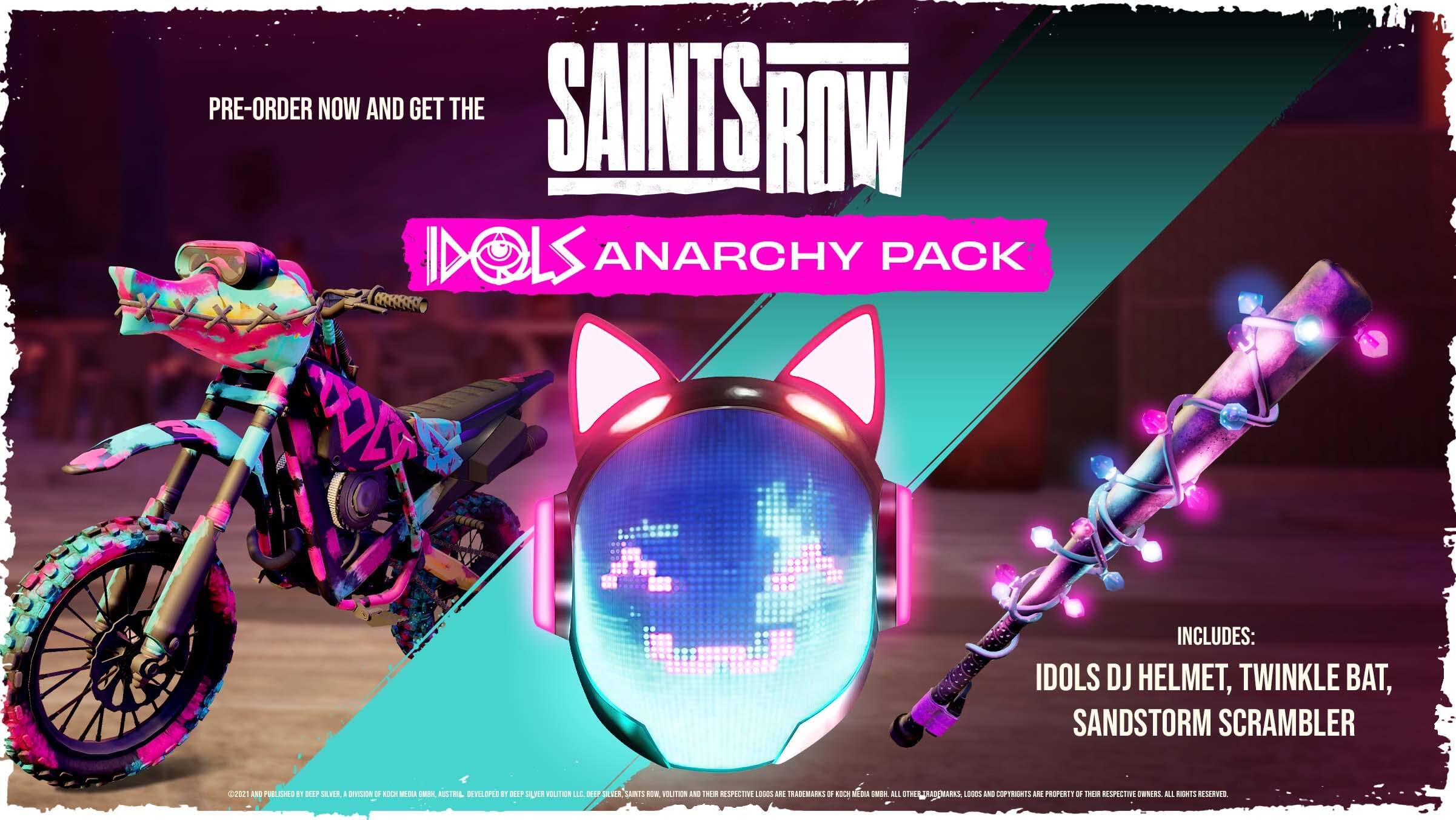 PRE-ORDER NOW AND GET THE SAINTS ROW IDOLS ANARCHY PACK

INCLUDES:
IDOLS DJ HELMET, TWINKLE BAT, SANDSTORM SCRAMBLER

SAINTS ROW - VOUITEN AND THEIR RESPECTIVE LOGOS ARE TRADEMARKS OF VILLAGE ROAD KOC WO EN AUSTRAL DEVELOPED BY DEEP SILVER VILITION. ALL RIGHTS RESERVED.

ALL TRADEMARKS AND COPYRIGHTS ARE PROPERTY OF THEIR RESPECTIVE OWNERS. ALL RIGHTS RESERVED.