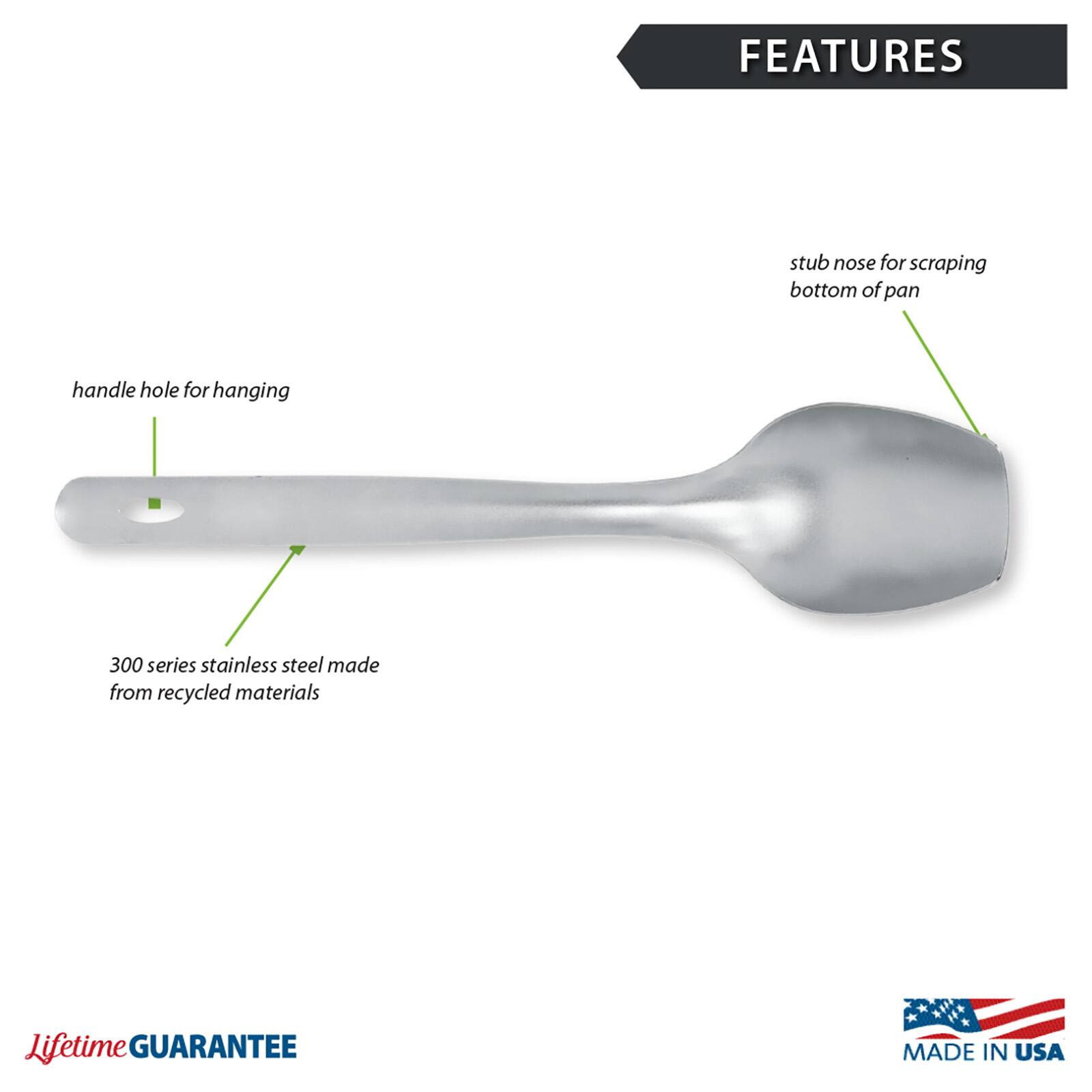 FEATURES
- stub nose for scraping bottom of pan
- handle hole for hanging
- 300 series stainless steel made from recycled materials

Lifetime GUARANTEE
MADE IN USA