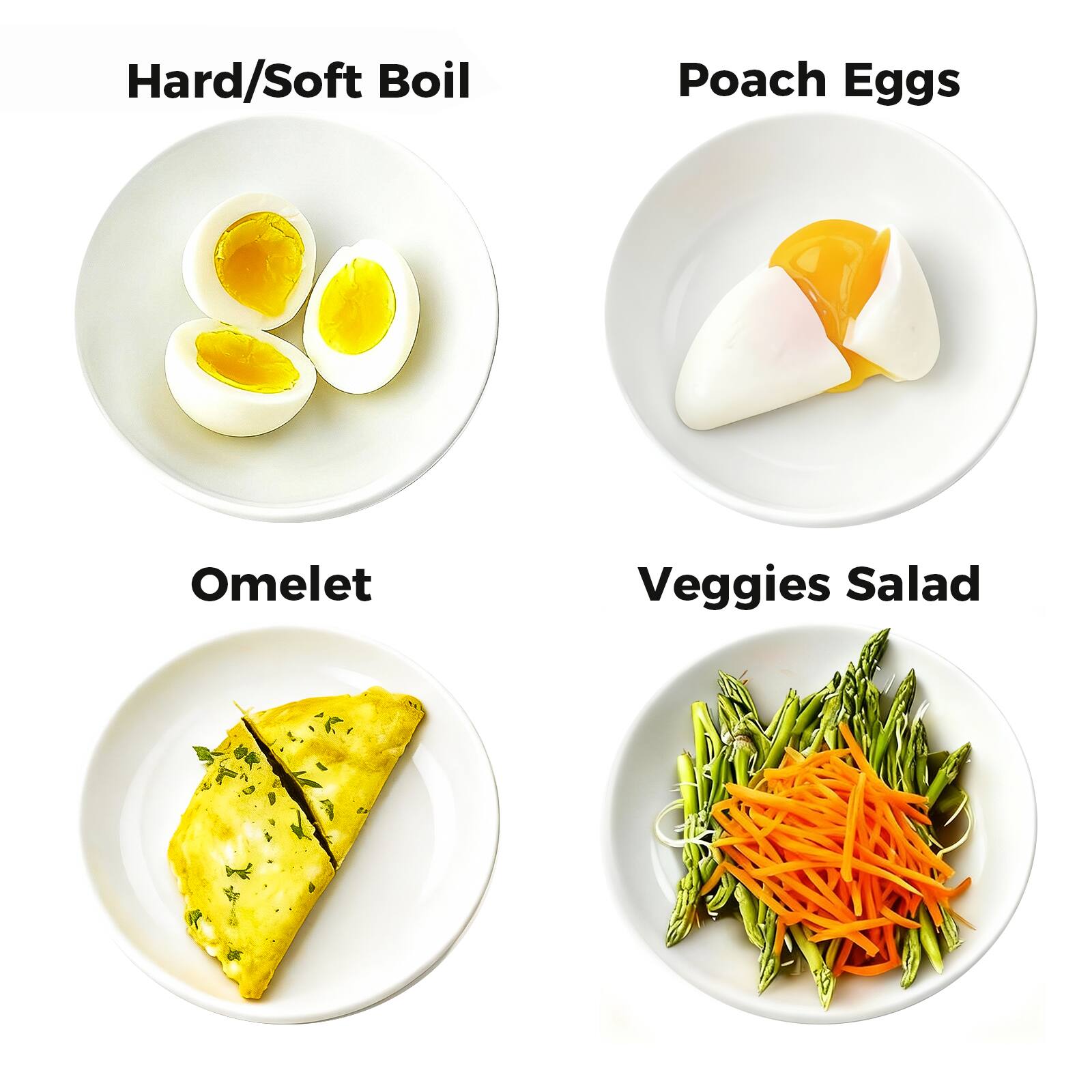 Hard/Soft Boil  
Poach Eggs  
Omelet  
Veggies Salad