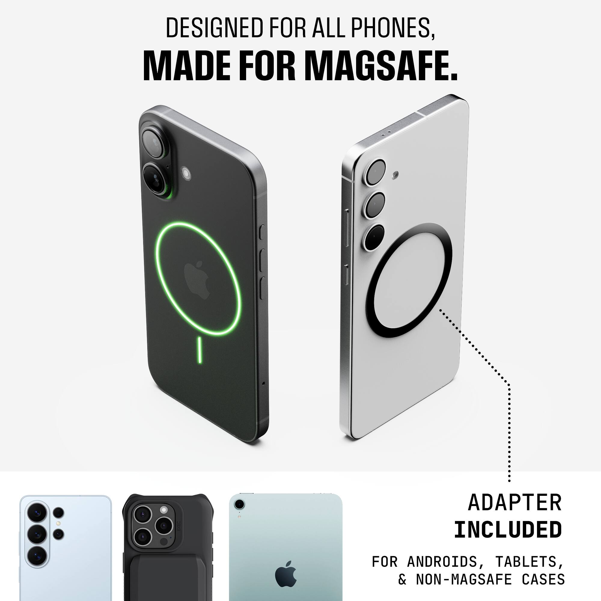 DESIGNED FOR ALL PHONES,  
MADE FOR MAGSAFE.  

ADAPTER INCLUDED  
FOR ANDROIDS, TABLETS, & NON-MAGSAFE CASES