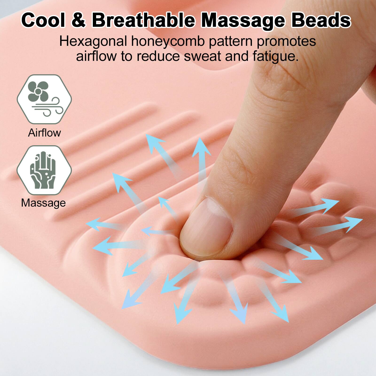 Cool & Breathable Massage Beads

Hexagonal honeycomb pattern promotes airflow to reduce sweat and fatigue.

Airflow

Massage