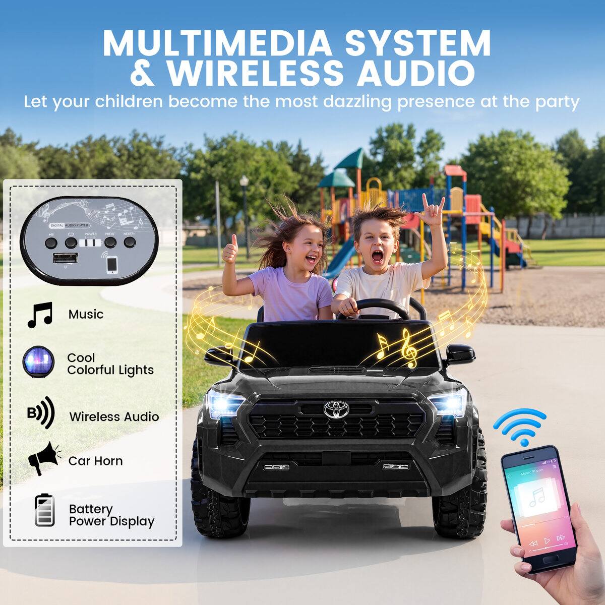 MULTIMEDIA SYSTEM & WIRELESS AUDIO  
Let your children become the most dazzling presence at the party

- Music
- Cool Colorful Lights
- Wireless Audio
- Car Horn
- Battery Power Display