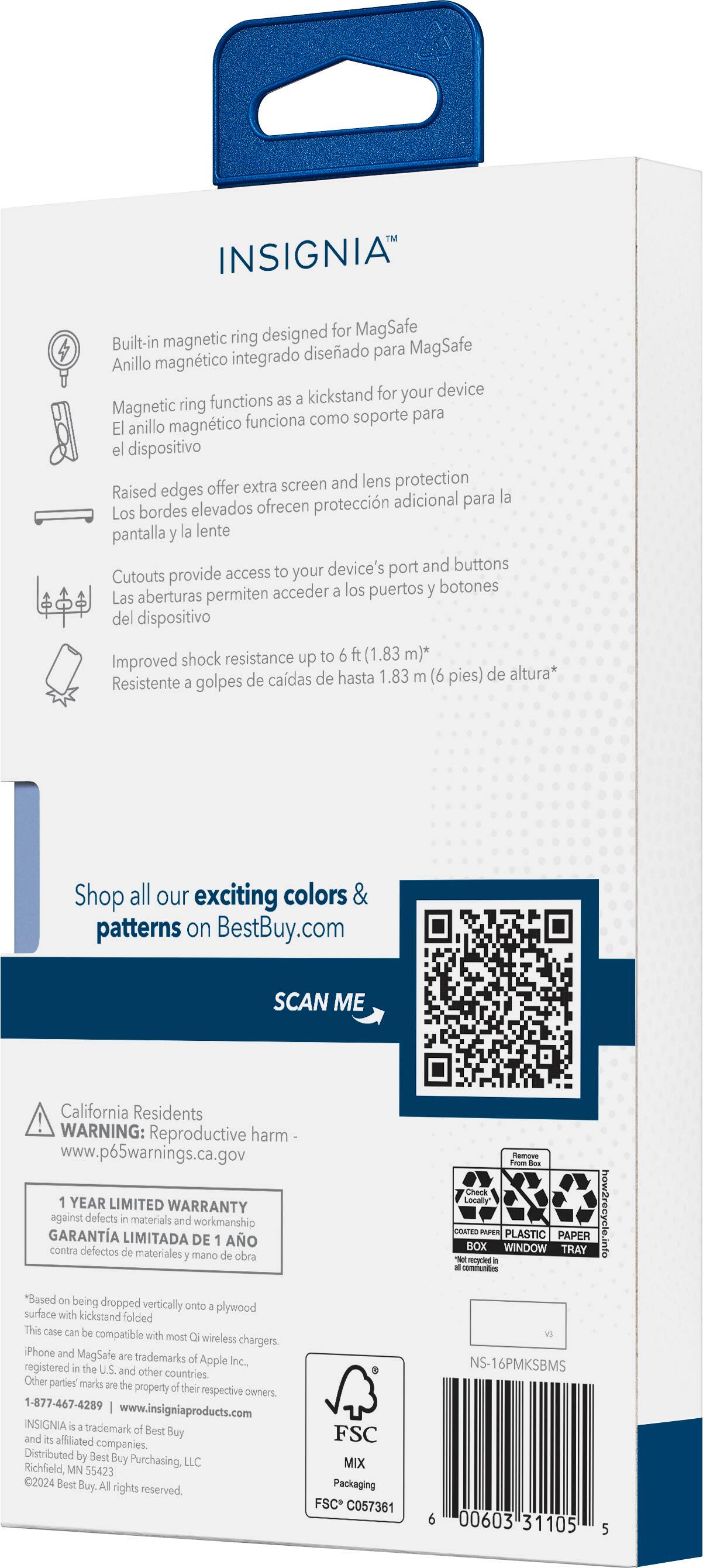 INSIGNIA magnetic ring designed for MagSafe Built-in diseado MagSafe integrado para Anillo magntico kickstand for your device ring functions as Magnetic soporte para magntico funciona como El anillo el dispositivo Raised edges offer extra screen and lens protection adicional para la Los bordes elevados ofrecen proteccin pantalla la lente device's port and buttons Cutouts provide access to your acceder los puertos botones Las aberturas permiten del dispositivo Improved shock resistance up to ft (1.83 m) de cadas de hasta 1.83 (6 pies) de altura Resistente golpes Shop all our exciting colors & patterns on BestBuy.com SCAN ME California Residents WARNING: Reproductive harm www.p65warnings.ca.gov YEAR LIMITED WARRANTY against defects materials and workmanship GARANTA LIMITADA DE AO contra defectos materiales mano obra *Based on being dropped vertically onto plywood surface with kickstand folded This case compatible with most wireless chargers. Phone