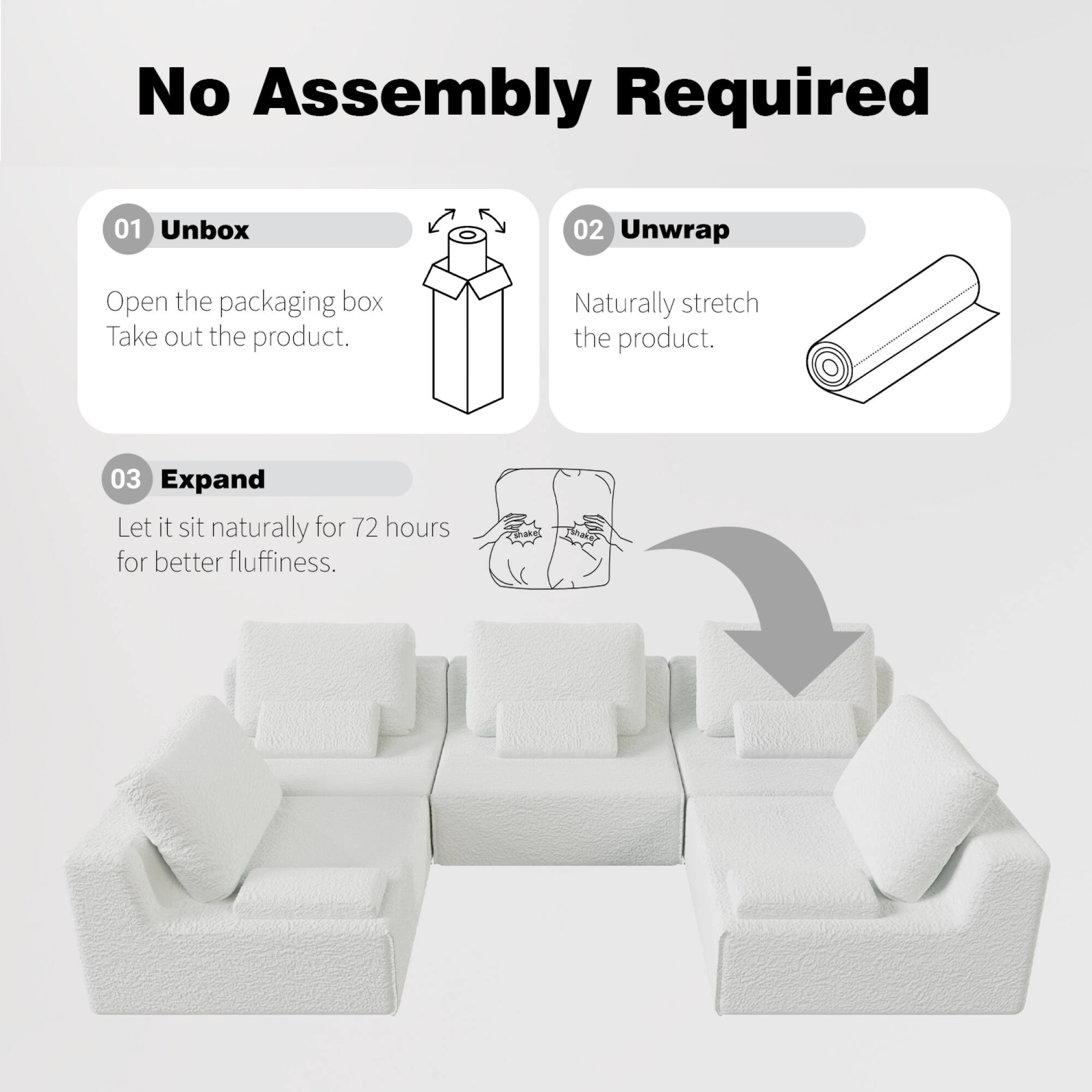 No Assembly Required

01 Unbox  
Open the packaging box. Take out the product.

02 Unwrap  
Naturally stretch the product.

03 Expand  
Let it sit naturally for 72 hours for better fluffiness.