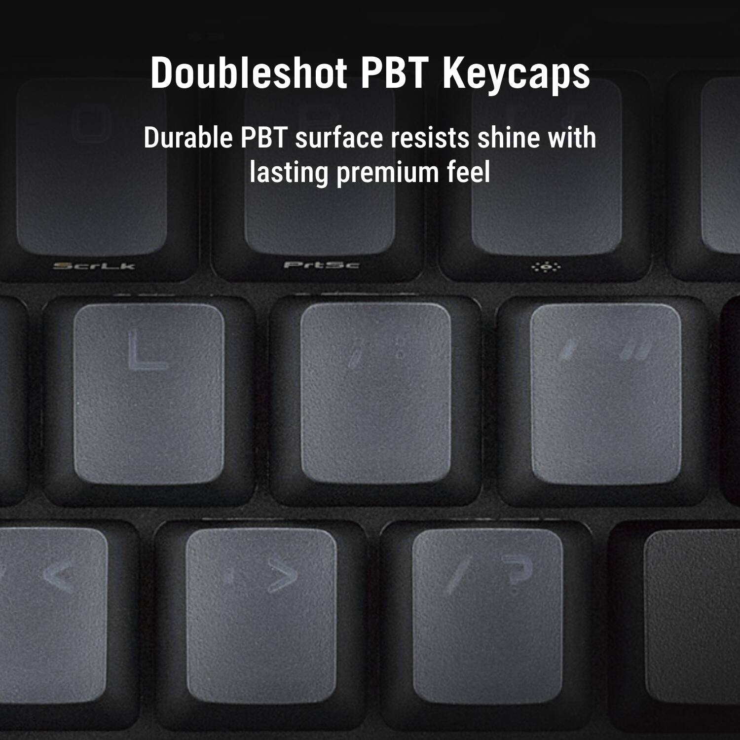 Doubleshot PBT Keycaps  
Durable PBT surface resists shine with lasting premium feel