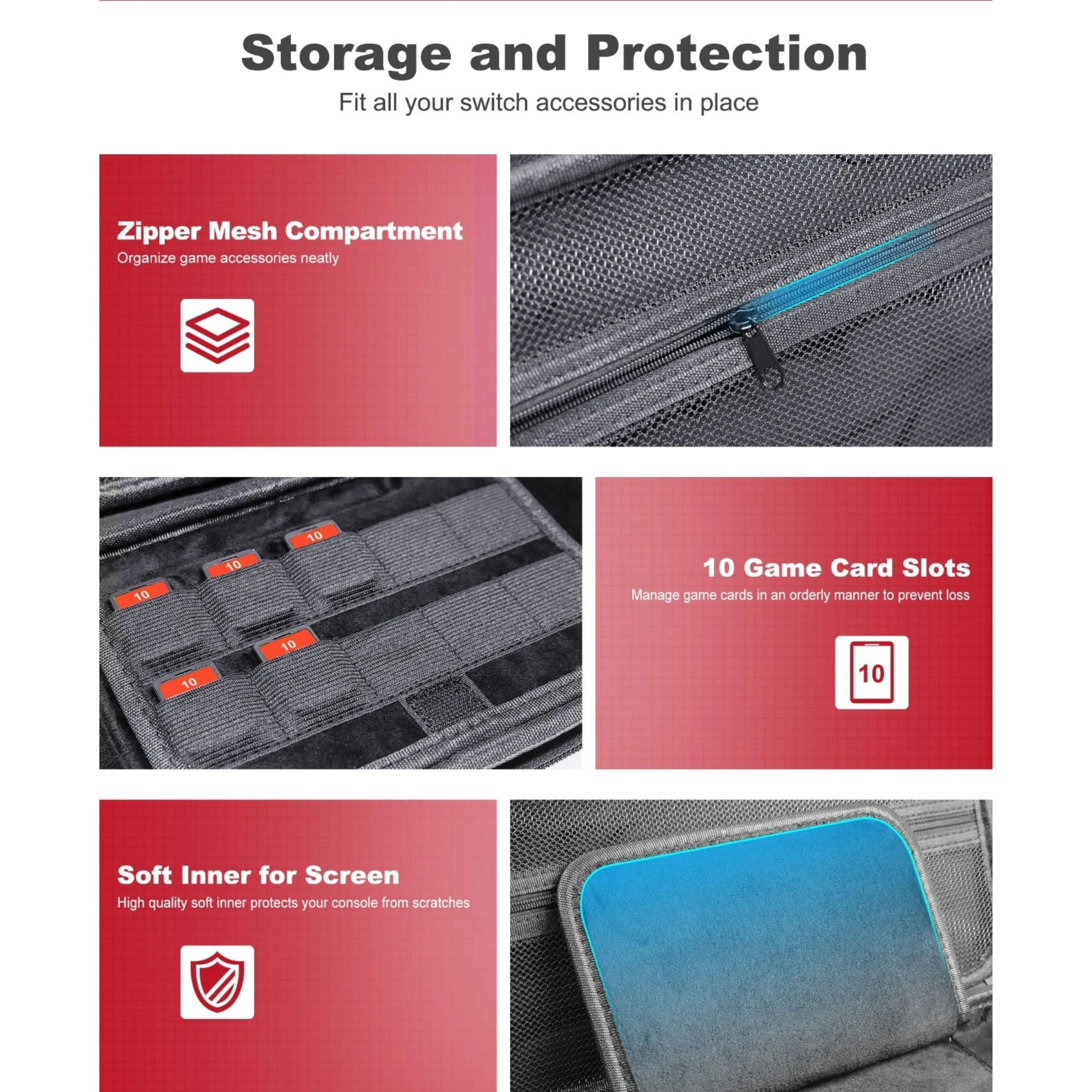 Storage and Protection  
Fit all your switch accessories in place  

Zipper Mesh Compartment  
Organize game accessories neatly  

10 Game Card Slots  
Manage game cards in an orderly manner to prevent loss  

Soft Inner for Screen  
High quality soft inner protects your console from scratches