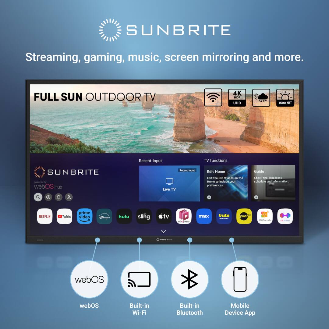 SUNBRITE Streaming, gaming, music, screen mirroring and more. FULL SUN OUTDOOR TV 4K HDR UHD 1500 NIT Recent Input TV functions SUNBRITE powered webOS Hub Recent input Live TV Edit Home Edition of RDOS - the Home Theater PC includes your preferences Guide Check the broadcast schedule and information. ++ NETFLIX, Prime Video, Cbs, Hulu, Sling TV, YouTube, Tubi, Pluto TV, and more. Channels - - SUNBRITE webOS Built-in Wi-Fi Built-in Bluetooth Mobile Device App