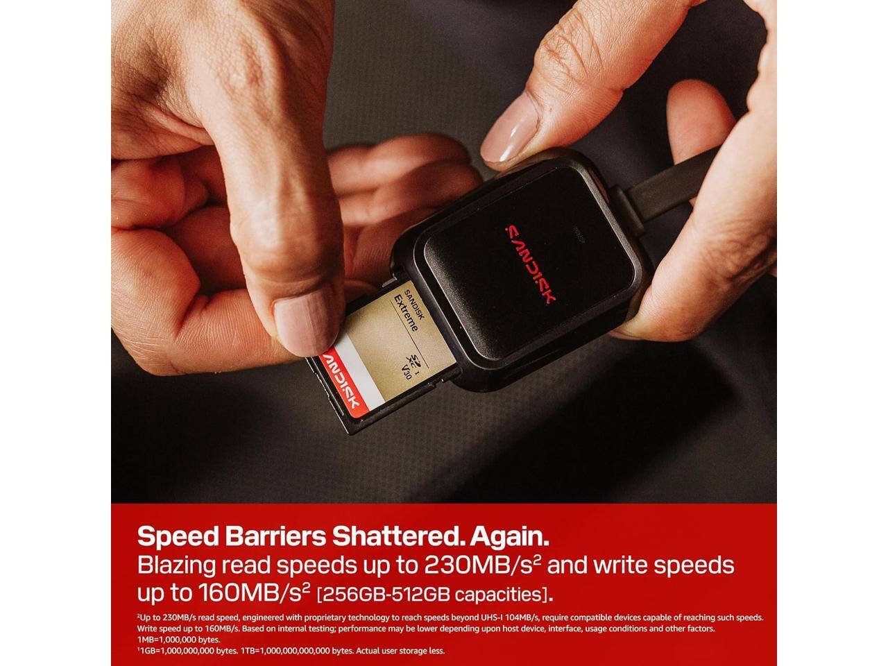 Extreme SANDISK S2X V30

Speed Barriers Shattered. Again. Blazing read speeds up to 230MB/s² and write speeds up to 160MB/s² [256GB-512GB capacities]. 2Up to 230MB/s read speed, engineered with proprietary technology to reach speeds beyond UHS-I 104MB/s, require compatible devices capable of reaching such speeds. Write speed up to 160MB/s. Based on internal testing; performance may be lower depending upon host device, interface, usage conditions and other factors. 1MB=1,000,000 bytes. 1GB=1,000,000,000 bytes. 1TB=1,000,000,000,000 bytes. Actual user storage less.
