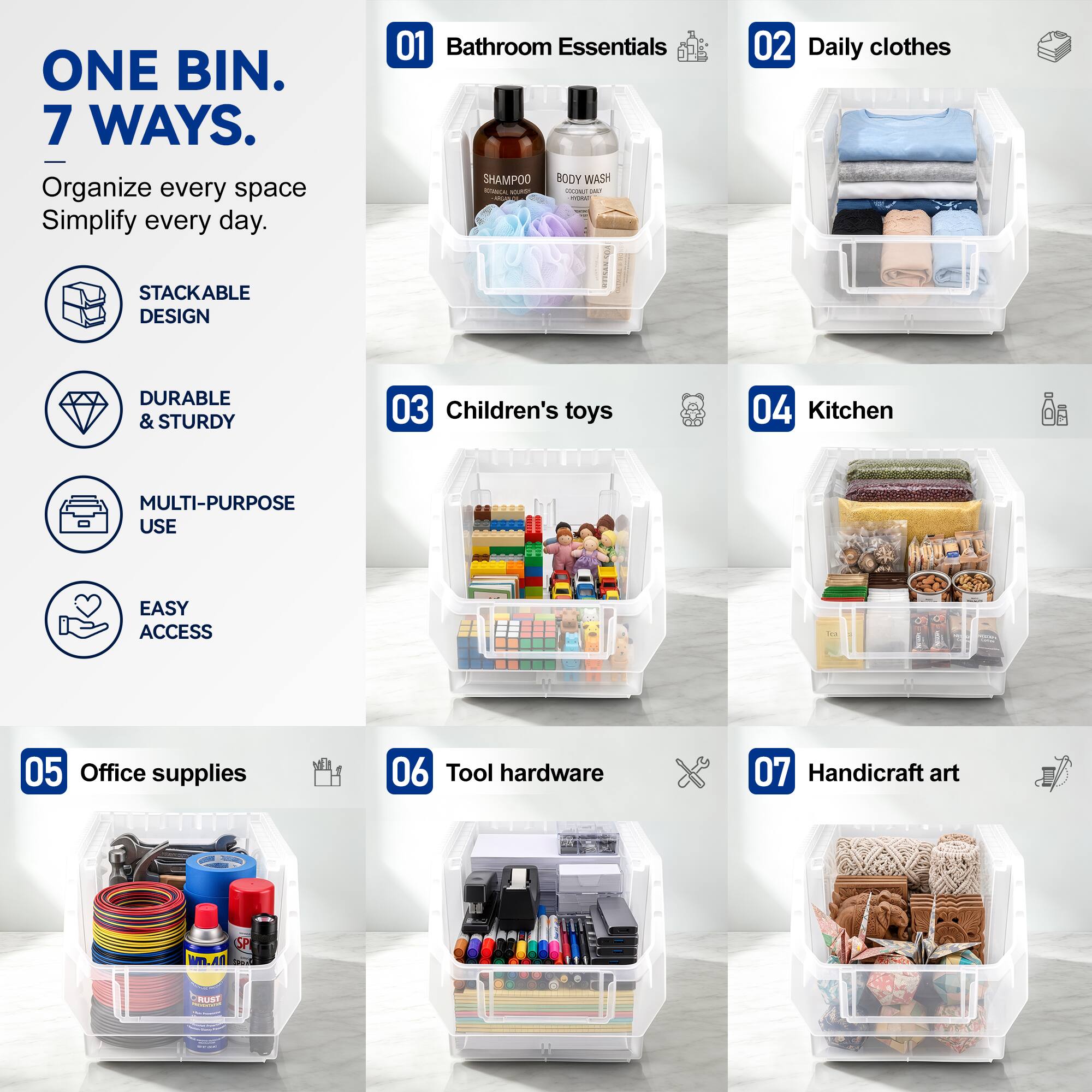 ONE BIN. 7 WAYS.  
Organize every space Simplify every day.  

01 Bathroom Essentials  
SHAMPOO BODY WASH  

02 Daily clothes  

03 Children's toys  

04 Kitchen  

05 Office supplies  

06 Tool hardware  

07 Handicraft art  

STACKABLE DESIGN  
DURABLE & STURDY  
MULTI-PURPOSE USE  
EASY ACCESS
