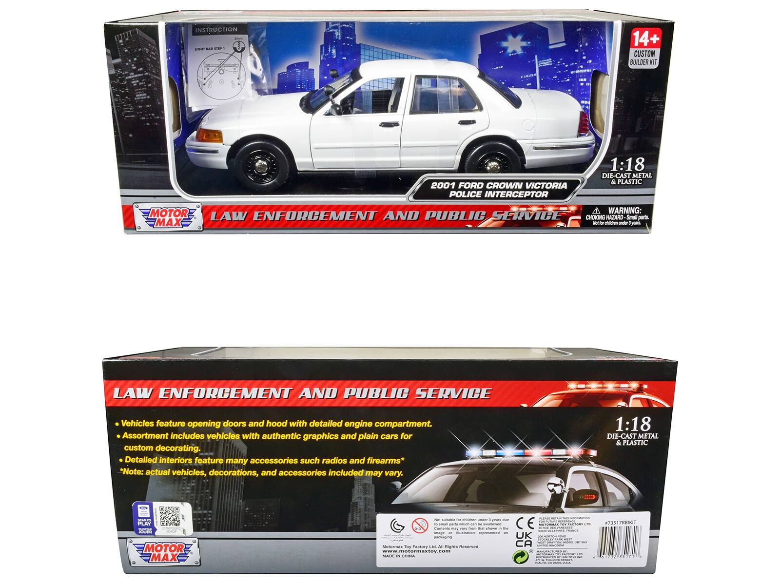 INSTRUCTION

14+ CUSTOM BUILDER KIT

2001 FORD CROWN VICTORIA POLICE INTERCEPTOR

1:18 DIE-CAST METAL & PLASTIC

MOTOR MAX

LAW ENFORCEMENT AND PUBLIC SERVICE

WARNING: CHOKING HAZARD - Small parts. Not for children under 3 years.

Vehicles feature opening doors and hood with detailed engine compartment. Assortment includes vehicles with authentic graphics and plain cars for custom decorating. Detailed interiors feature many accessories such as radios and firearms. *Note: actual vehicles, decorations, and accessories included may vary.

1:18 DIE-CAST METAL & PLASTIC

MOTOR MAX

LAW ENFORCEMENT AND PUBLIC SERVICE

Vehicles feature opening doors and hood with detailed engine compartment. Assortment includes vehicles with authentic graphics and plain cars for custom decorating. Detailed interiors feature many accessories such as radios and firearms. *Note: actual vehicles, decorations, and accessories included may vary.

MOTOR MAX

www.motormaxtoy.com

#73517R1KIT