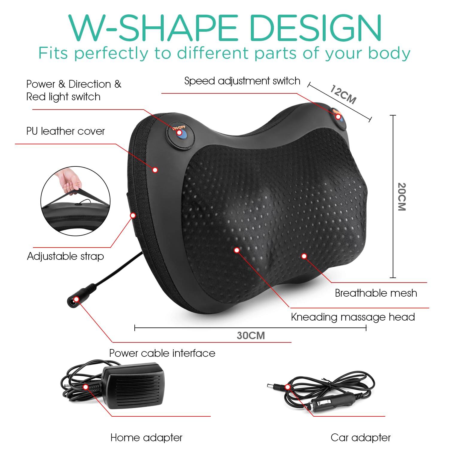 W-SHAPE DESIGN  
Fits perfectly to different parts of your body

- Power & Direction & Red light switch
- Speed adjustment switch
- PU leather cover
- Adjustable strap
- Breathable mesh
- Kneading massage head
- Power cable interface
- Home adapter
- Car adapter

Dimensions:
- 12CM
- 20CM
- 30CM