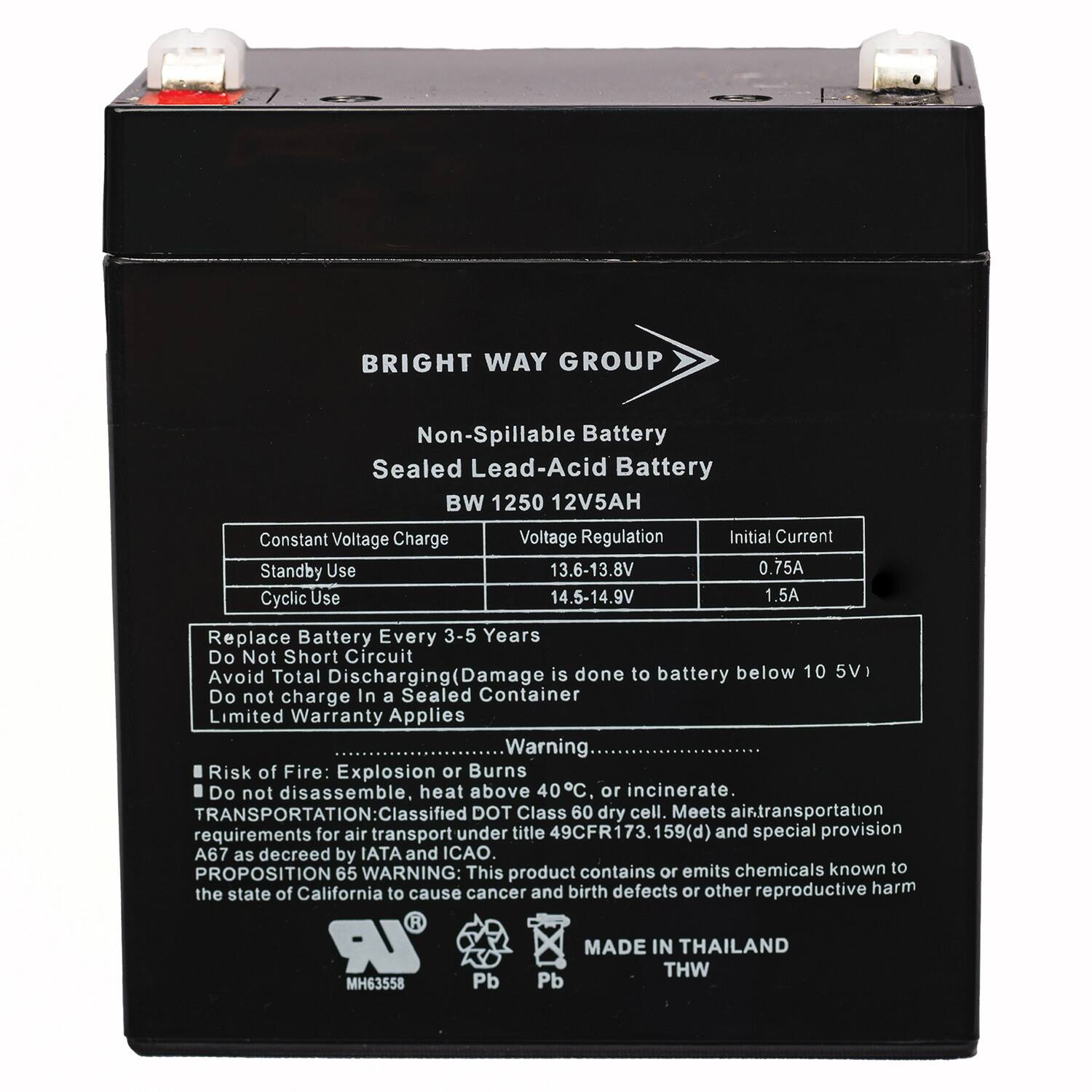 BRIGHT WAY GROUP  
Non-Spillable Battery  
Sealed Lead-Acid Battery  
BW 1250 12V5AH  

Constant Voltage Charge  
Voltage Regulation  
Initial Current  

Standby Use  
13.6-13.8V  
0.75A  

Cyclic Use  
14.5-14.9V  
1.5A  

Replace Battery Every 3-5 Years  
Do Not Short Circuit  
Avoid Total Discharging (Damage is done to battery below 10.5V)  
Do not charge In a Sealed Container  
Limited Warranty Applies  

Warning:  
Risk of Fire: Explosion or Burns  
Do not disassemble, heat above 40°C, or incinerate.  

TRANSPORTATION:  
Classified DOT Class 60 dry cell.  
Meets air transportation requirements for air transport under title 49CFR173.159(d) and special provision A67 as decreed by IATA and ICAO.  

PROPOSITION 65 WARNING:  
This product contains or emits chemicals known to the state of California to cause cancer and birth defects or other reproductive harm  

MADE IN THAILAND  
MH63