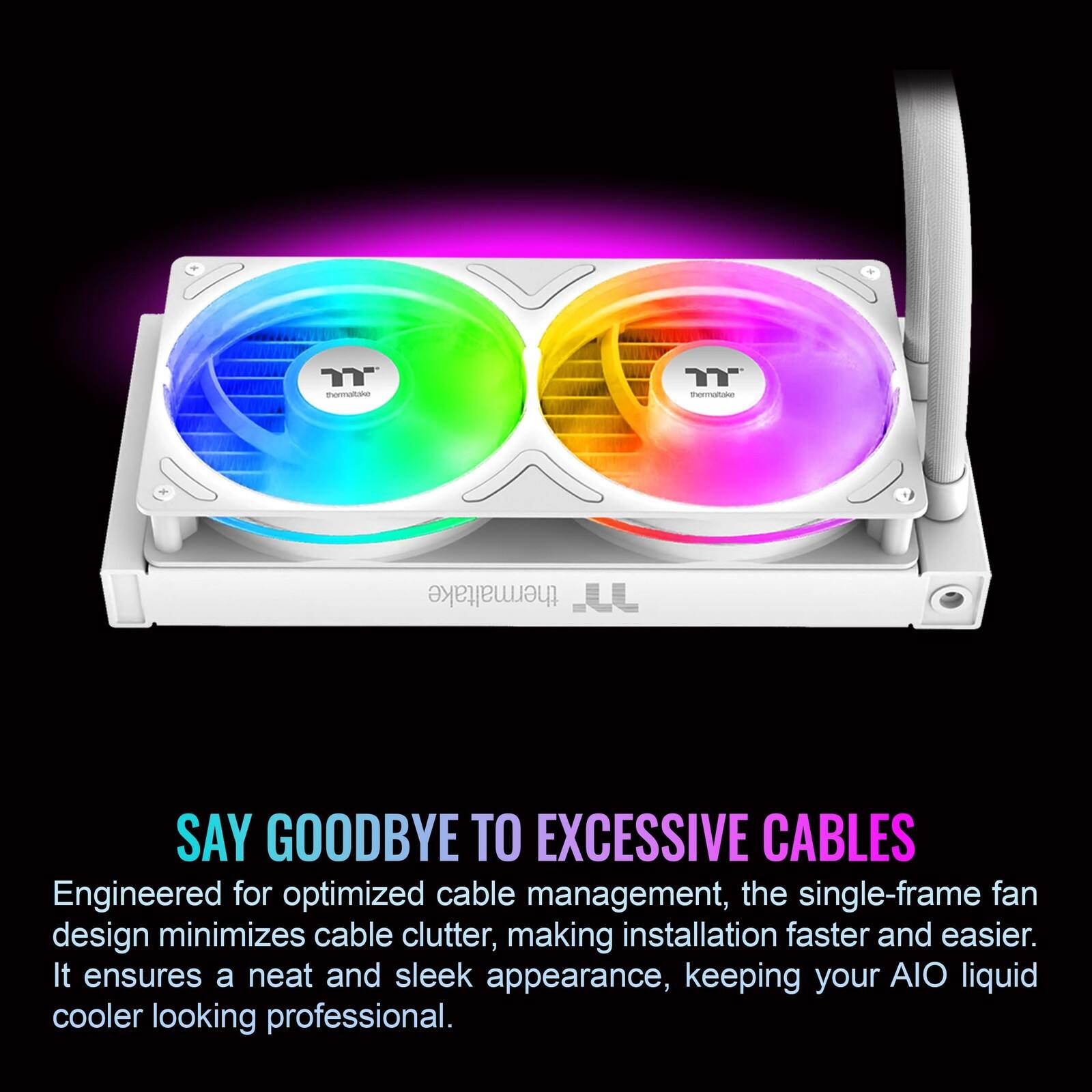 SAY GOODBYE TO EXCESSIVE CABLES

Engineered for optimized cable management, the single-frame fan design minimizes cable clutter, making installation faster and easier. It ensures a neat and sleek appearance, keeping your AIO liquid cooler looking professional.