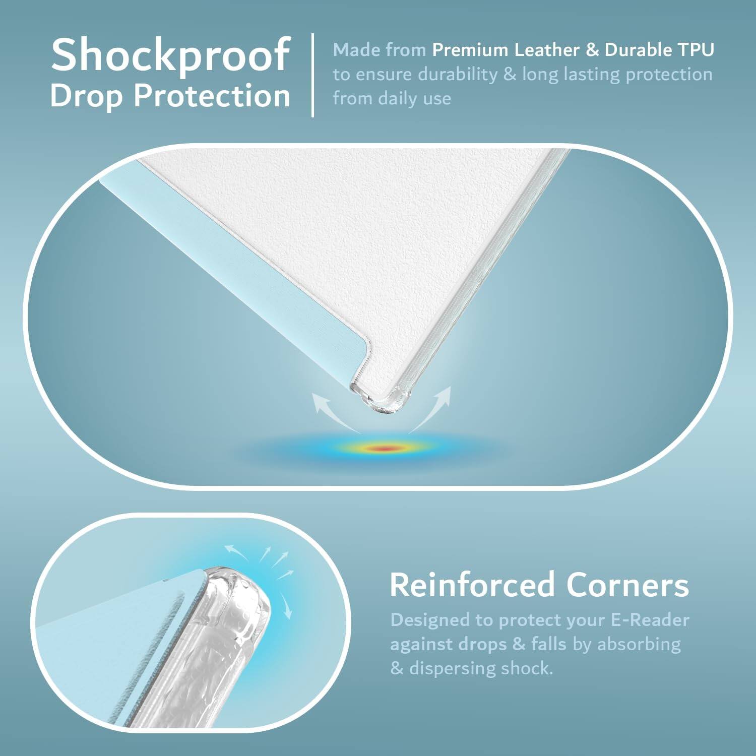 Made from Premium Leather & Durable TPU to ensure durability & long lasting protection from daily use

Shockproof Drop Protection

Reinforced Corners
Designed to protect your E-Reader against drops & falls by absorbing & dispersing shock.